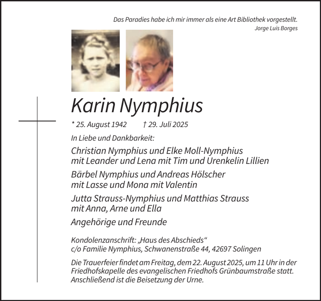 <p>Das Paradies habe<br />ich mir immer<br />alsmir<br />eine<br />Art Bibliothek<br />Das Paradies<br />habe ich<br />immer<br />als eine Artvorgestellt.<br />Bibliothek vorgestellt.<br />Jorge Luis Borges<br />Jorge Luis Borges</p><p>Karin<br />Nymphius<br />Karin<br />Nymphius</p><p>* 25. August 1942 + 29. Juli 2025<br />* 25. August 1942<br />† 29. Juli 2025<br />In Liebe und Dankbarkeit:<br />In Liebe und Dankbarkeit:</p><p>Christian<br />Elke<br />Moll-Nymphius<br />mit<br />ChristianNymphius<br />Nymphiusund<br />und<br />Elke<br />Moll-Nymphius<br />Leander<br />und<br />Lena<br />mit<br />Tim<br />und<br />Urenkelin<br />Lillien<br />mit Leander und Lena mit Tim und Urenkelin Lillien</p><p>Bärbel Nymphius und Andreas Hölscher</p><p>Bärbel Nymphius und Andreas Hölscher mit Lasse<br />mit Lasse und Mona mit Valentin<br />und Mona mit Valentin</p><p>Jutta Strauss-Nymphius und Matthias Strauss<br />mit Anna,<br />Arne und Ellaund Matthias Strauss mit<br />Jutta<br />Strauss-Nymphius<br />Anna,<br />Arne und<br />Ella<br />Angehörige<br />und<br />Freunde</p><p>Kondolenzanschrift:<br />„Haus des Abschieds“<br />Angehörige<br />und Freunde<br />c/o Familie Nymphius, Schwanenstraße 44, 42697 Solingen</p><p>Kondolenzanschrift: „Haus des Abschieds“, c/o Familie Nymphius,<br />Schwanenstraße<br />42697<br />Die Trauerfeier44,<br />findet<br />amSolingen<br />Freitag, dem 22. August 2025, um 11 Uhr in der</p><p>Friedhofskapelle des evangelischen Friedhofs Grünbaumstraße statt.</p><p>Die<br />Trauerfeier findet<br />amBeisetzung<br />Freitag, den 22.<br />Anschließend<br />ist die<br />derAugust<br />Urne.2025 um 11 Uhr in der<br />Friedhofskapelle des evangelischen Friedhofs Grünbaumstraße statt.<br />Anschließend ist die Beisetzung der Urne.</p>