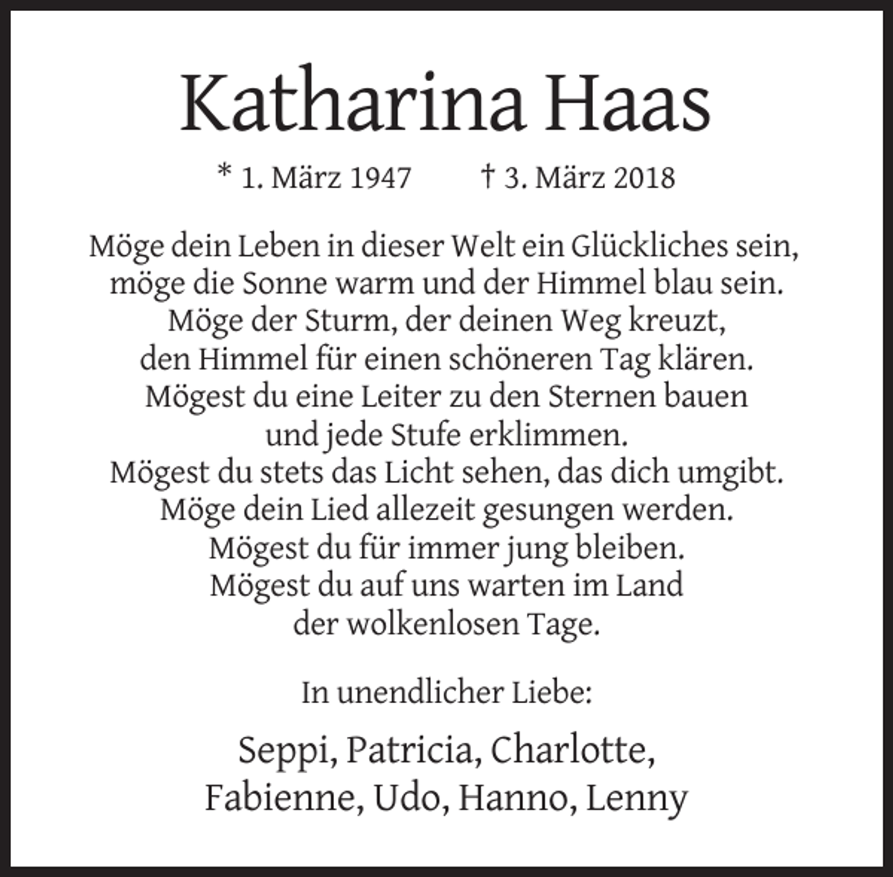 <p>Katharina Haas<br />* 1. März 1947</p><p>† 3. März 2018</p><p>Möge dein Leben in dieser Welt ein Glückliches sein,<br />möge die Sonne warm und der Himmel blau sein.<br />Möge der Sturm, der deinen Weg kreuzt,<br />den Himmel für einen schöneren Tag klären.<br />Mögest du eine Leiter zu den Sternen bauen<br />und jede Stufe erklimmen.<br />Mögest du stets das Licht sehen, das dich umgibt.<br />Möge dein Lied allezeit gesungen werden.<br />Mögest du für immer jung bleiben.<br />Mögest du auf uns warten im Land<br />der wolkenlosen Tage.<br />In unendlicher Liebe:</p><p>Seppi, Patricia, Charlotte,<br />Fabienne, Udo, Hanno, Lenny</p>