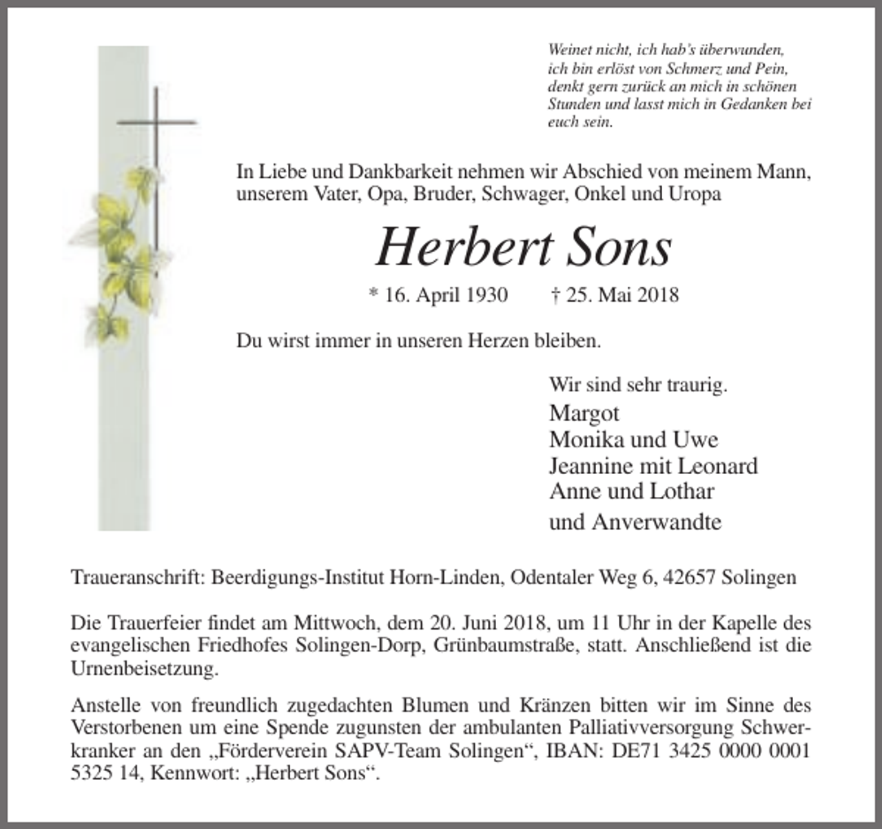 <p>Weinet nicht, ich hab’s überwunden,<br />ich bin erlöst von Schmerz und Pein,<br />denkt gern zurück an mich in schönen<br />Stunden und lasst mich in Gedanken bei<br />euch sein.</p><p>In Liebe und Dankbarkeit nehmen wir Abschied von meinem Mann,<br />unserem Vater, Opa, Bruder, Schwager, Onkel und Uropa</p><p>Herbert Sons<br />* 16. April 1930</p><p>† 25. Mai 2018</p><p>Du wirst immer in unseren Herzen bleiben.<br />Wir sind sehr traurig.</p><p>Margot<br />Monika und Uwe<br />Jeannine mit Leonard<br />Anne und Lothar<br />und Anverwandte<br />Traueranschrift: Beerdigungs-Institut Horn-Linden, Odentaler Weg 6, 42657 Solingen<br />Die Trauerfeier findet am Mittwoch, dem 20. Juni 2018, um 11 Uhr in der Kapelle des<br />evangelischen Friedhofes Solingen-Dorp, Grünbaumstraße, statt. Anschließend ist die<br />Urnenbeisetzung.<br />Anstelle von freundlich zugedachten Blumen und Kränzen bitten wir im Sinne des<br />Verstorbenen um eine Spende zugunsten der ambulanten Palliativversorgung Schwerkranker an den „Förderverein SAPV-Team Solingen“, IBAN: DE71 3425 01<br />5325 14, Kennwort: „Herbert Sons“.</p>
