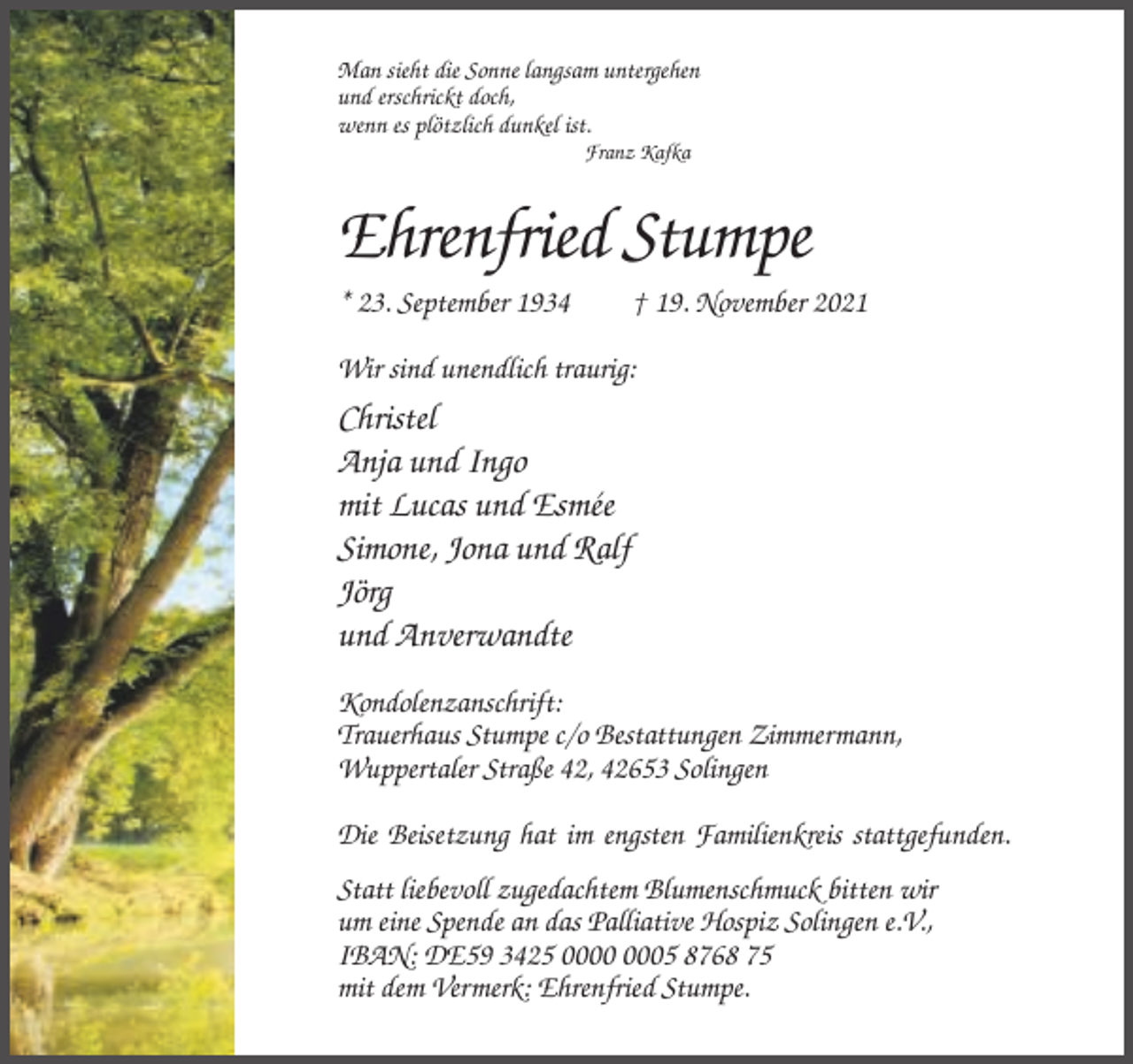 <p>Man sieht die Sonne langsam untergehen<br />und erschrickt doch,<br />wenn es plötzlich dunkel ist.<br />Franz Kafka</p><p>Ehrenfried Stumpe<br />* 23. September 1934</p><p>† 19. November 2021</p><p>Wir sind unendlich traurig:</p><p>Christel<br />Anja und Ingo<br />mit Lucas und Esmée<br />Simone, Jona und Ralf<br />Jörg<br />und Anverwandte<br />Kondolenzanschrift:<br />Trauerhaus Stumpe c/o Bestattungen Zimmermann,<br />Wuppertaler Straße 42, 42653 Solingen<br />Die Beisetzung hat im engsten Familienkreis stattgefunden.<br />Statt liebevoll zugedachtem Blumenschmuck bitten wir<br />um eine Spende an das Palliative Hospiz Solingen e.V.,<br />IBAN: DE59 3425 05 8768 75<br />mit dem Vermerk: Ehrenfried Stumpe.</p>