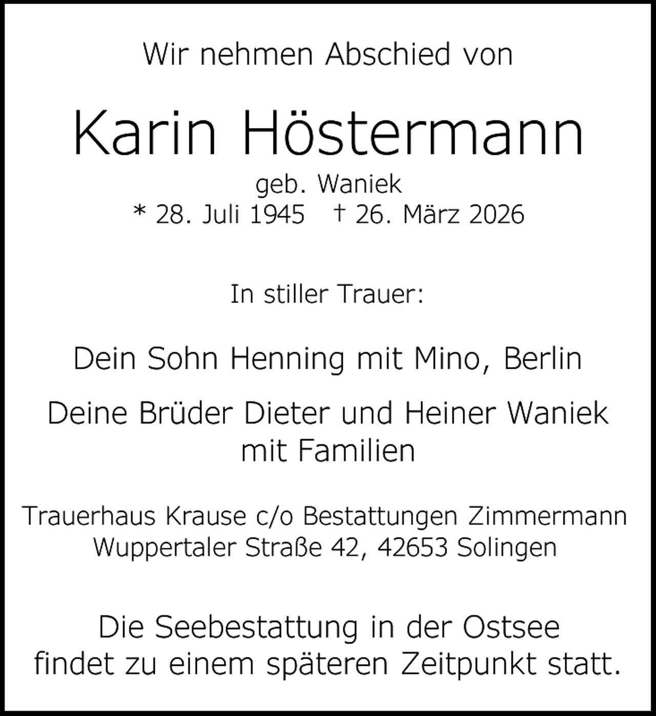 <p>Wir nehmen Abschied von</p><p>Karin Höstermann<br />geb. Waniek<br />* 28. Juli 1945 † 26. März 2026<br />In stiller Trauer:</p><p>Dein Sohn Henning mit Mino, Berlin<br />Deine Brüder Dieter und Heiner Waniek<br />mit Familien<br />Trauerhaus Krause c/o Bestattungen Zimmermann<br />Wuppertaler Straße 42, 42653 Solingen</p><p>Die Seebestattung in der Ostsee<br />findet zu einem späteren Zeitpunkt statt.</p>