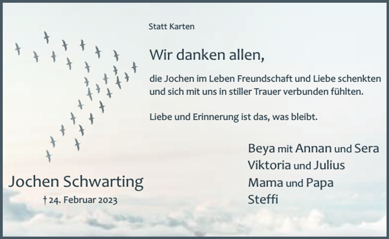 <p>Statt Karten</p><p>Wir danken allen,<br />die Jochen im Leben Freundschaft und Liebe schenkten<br />und sich mit uns in stiller Trauer verbunden fühlten.<br />Liebe und Erinnerung ist das, was bleibt.</p><p>Jochen Schwarting<br />† 24. Februar 2023</p><p>Beya mit Annan und Sera<br />Viktoria und Julius<br />Mama und Papa<br />Steffi</p>