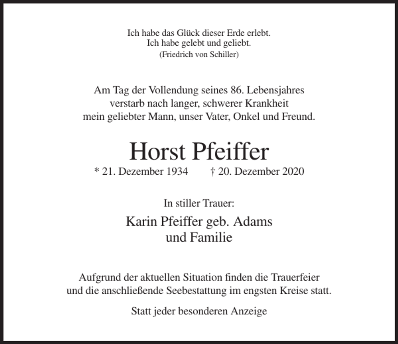 <p>Ich habe das Glück dieser Erde erlebt.<br />Ich habe gelebt und geliebt.<br />(Friedrich von Schiller)</p><p>Am Tag der Vollendung seines 86. Lebensjahres<br />verstarb nach langer, schwerer Krankheit<br />mein geliebter Mann, unser Vater, Onkel und Freund.</p><p>Horst Pfeiffer<br />* 21. Dezember 1934</p><p>† 20. Dezember 2020</p><p>In stiller Trauer:</p><p>Karin Pfeiffer geb. Adams<br />und Familie<br />Aufgrund der aktuellen Situation finden die Trauerfeier<br />und die anschließende Seebestattung im engsten Kreise statt.<br />Statt jeder besonderen Anzeige</p>