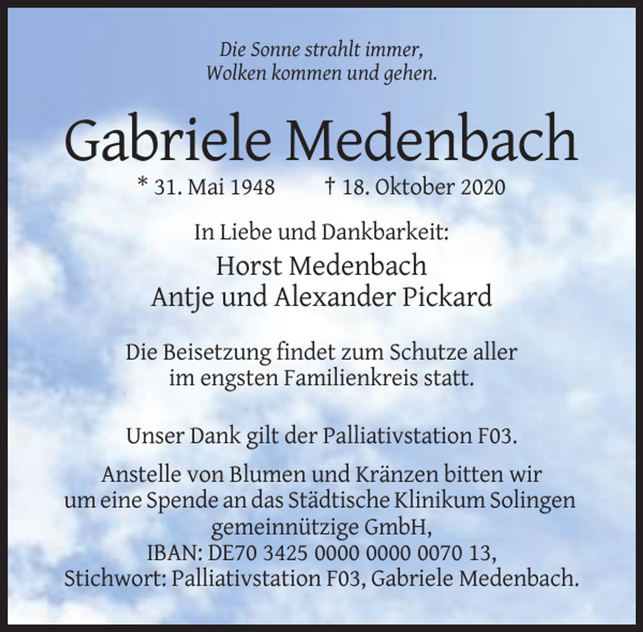 <p>Die Sonne strahlt immer,<br />Wolken kommen und gehen.</p><p>Gabriele Medenbach<br />* 31. Mai 1948</p><p>† 18. Oktober 2020</p><p>In Liebe und Dankbarkeit:</p><p>Horst Medenbach<br />Antje und Alexander Pickard<br />Die Beisetzung findet zum Schutze aller<br />im engsten Familienkreis statt.<br />Unser Dank gilt der Palliativstation F03.<br />Anstelle von Blumen und Kränzen bitten wir<br />um eine Spende an das Städtische Klinikum Solingen<br />gemeinnützige GmbH,<br />IBAN: DE70 3425 0070 13,<br />Stichwort: Palliativstation F03, Gabriele Medenbach.</p>