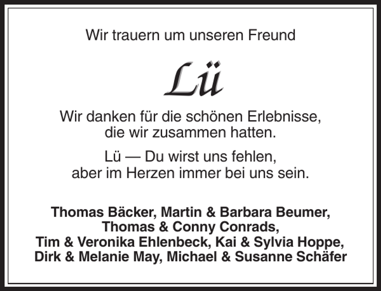 <p>Wir trauern um unseren Freund</p><p>Lü<br />Wir danken für die schönen Erlebnisse,<br />die wir zusammen hatten.<br />Lü — Du wirst uns fehlen,<br />aber im Herzen immer bei uns sein.<br />Thomas Bäcker, Martin &amp; Barbara Beumer,<br />Thomas &amp; Conny Conrads,<br />Tim &amp; Veronika Ehlenbeck, Kai &amp; Sylvia Hoppe,<br />Dirk &amp; Melanie May, Michael &amp; Susanne Schäfer</p>