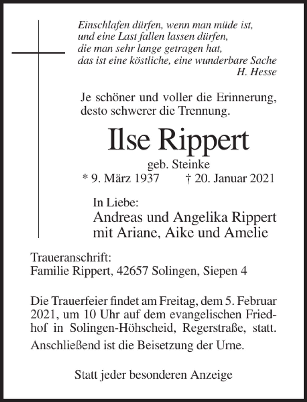 <p>Einschlafen dürfen, wenn man müde ist,<br />und eine Last fallen lassen dürfen,<br />die man sehr lange getragen hat,<br />das ist eine köstliche, eine wunderbare Sache<br />H. Hesse</p><p>Je schöner und voller die Erinnerung,<br />desto schwerer die Trennung.</p><p>Ilse Rippert<br />geb. Steinke<br />* 9. März 1937<br />† 20. Januar 2021<br />In Liebe:</p><p>Andreas und Angelika Rippert<br />mit Ariane, Aike und Amelie<br />Traueranschrift:<br />Familie Rippert, 42657 Solingen, Siepen 4<br />Die Trauerfeier findet am Freitag, dem 5. Februar<br />2021, um 10 Uhr auf dem evangelischen Friedhof in Solingen-Höhscheid, Regerstraße, statt.<br />Anschließend ist die Beisetzung der Urne.<br />Statt jeder besonderen Anzeige</p>
