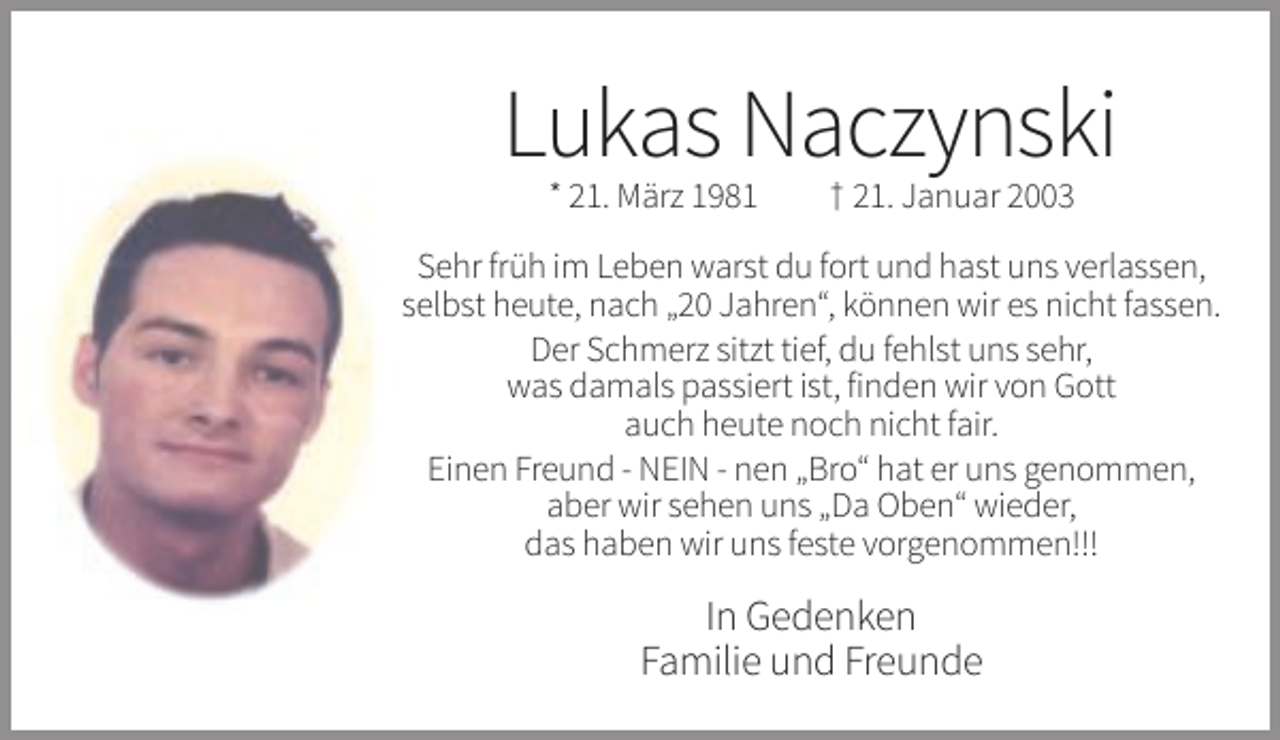 <p>Lukas Naczynski<br />* 21. März 1981</p><p>† 21. Januar 2003</p><p>Sehr früh im Leben warst du fort und hast uns verlassen,<br />selbst heute, nach „20 Jahren“, können wir es nicht fassen.<br />Der Schmerz sitzt tief, du fehlst uns sehr,<br />was damals passiert ist, finden wir von Gott<br />auch heute noch nicht fair.<br />Einen Freund - NEIN - nen „Bro“ hat er uns genommen,<br />aber wir sehen uns „Da Oben“ wieder,<br />das haben wir uns feste vorgenommen!!!</p><p>In Gedenken<br />Familie und Freunde</p>