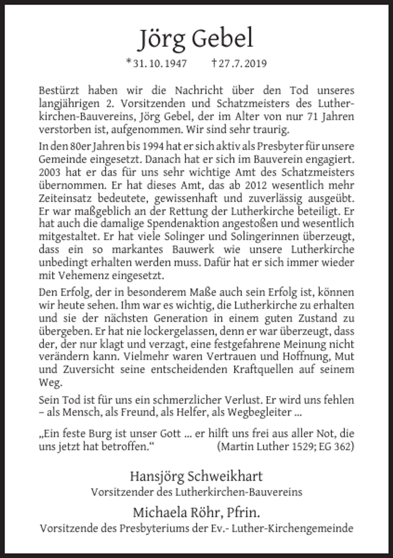 <p>Jörg Gebel</p><p>* 31. 10. 1947</p><p>† 27 .7. 2019</p><p>Bestürzt haben wir die Nachricht über den Tod unseres<br />langjährigen 2. Vorsitzenden und Schatzmeisters des Lutherkirchen-Bauvereins, Jörg Gebel, der im Alter von nur 71 Jahren<br />verstorben ist, aufgenommen. Wir sind sehr traurig.<br />In den 80er Jahren bis 1994 hat er sich aktiv als Presbyter für unsere<br />Gemeinde eingesetzt. Danach hat er sich im Bauverein engagiert.<br />2003 hat er das für uns sehr wichtige Amt des Schatzmeisters<br />übernommen. Er hat dieses Amt, das ab 2012 wesentlich mehr<br />Zeiteinsatz bedeutete, gewissenhaft und zuverlässig ausgeübt.<br />Er war maßgeblich an der Rettung der Lutherkirche beteiligt. Er<br />hat auch die damalige Spendenaktion angestoßen und wesentlich<br />mitgestaltet. Er hat viele Solinger und Solingerinnen überzeugt,<br />dass ein so markantes Bauwerk wie unsere Lutherkirche<br />unbedingt erhalten werden muss. Dafür hat er sich immer wieder<br />mit Vehemenz eingesetzt.<br />Den Erfolg, der in besonderem Maße auch sein Erfolg ist, können<br />wir heute sehen. Ihm war es wichtig, die Lutherkirche zu erhalten<br />und sie der nächsten Generation in einem guten Zustand zu<br />übergeben. Er hat nie lockergelassen, denn er war überzeugt, dass<br />der, der nur klagt und verzagt, eine festgefahrene Meinung nicht<br />verändern kann. Vielmehr waren Vertrauen und Hoffnung, Mut<br />und Zuversicht seine entscheidenden Kraftquellen auf seinem<br />Weg.<br />Sein Tod ist für uns ein schmerzlicher Verlust. Er wird uns fehlen<br />– als Mensch, als Freund, als Helfer, als Wegbegleiter …<br />„Ein feste Burg ist unser Gott … er hilft uns frei aus aller Not, die<br />uns jetzt hat betroffen.“<br />(Martin Luther 1529; EG 362)</p><p>Hansjörg Schweikhart</p><p>Vorsitzender des Lutherkirchen-Bauvereins</p><p>Michaela Röhr, Pfrin.</p><p>Vorsitzende des Presbyteriums der Ev.- Luther-Kirchengemeinde</p>