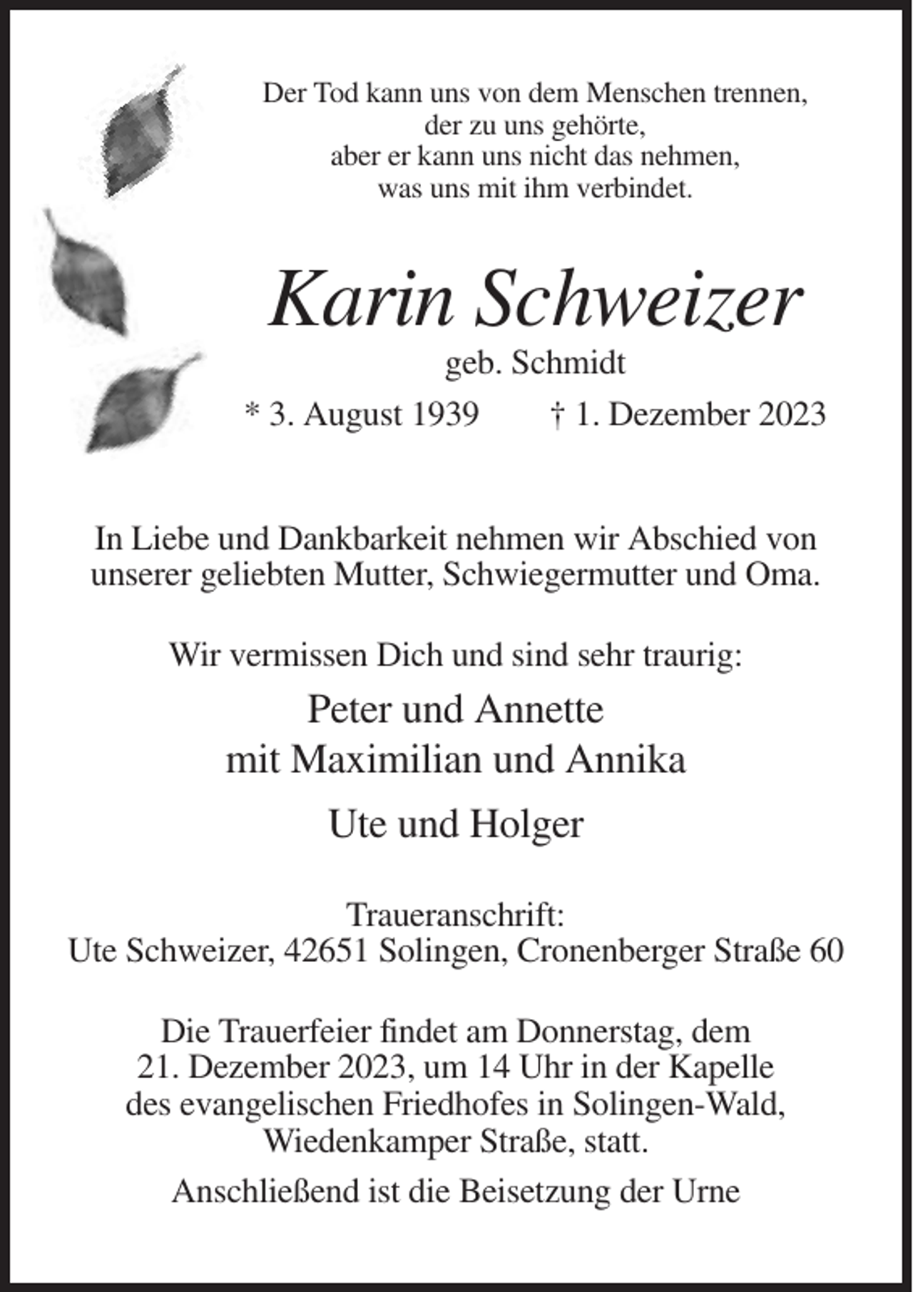 <p>Der Tod kann uns von dem Menschen trennen,<br />der zu uns gehörte,<br />aber er kann uns nicht das nehmen,<br />was uns mit ihm verbindet.</p><p>Karin Schweizer<br />geb. Schmidt<br />* 3. August 1939<br />† 1. Dezember 2023</p><p>In Liebe und Dankbarkeit nehmen wir Abschied von<br />unserer geliebten Mutter, Schwiegermutter und Oma.<br />Wir vermissen Dich und sind sehr traurig:</p><p>Peter und Annette<br />mit Maximilian und Annika<br />Ute und Holger<br />Traueranschrift:<br />Ute Schweizer, 42651 Solingen, Cronenberger Straße 60<br />Die Trauerfeier findet am Donnerstag, dem<br />21. Dezember 2023, um 14 Uhr in der Kapelle<br />des evangelischen Friedhofes in Solingen-Wald,<br />Wiedenkamper Straße, statt.<br />Anschließend ist die Beisetzung der Urne</p>