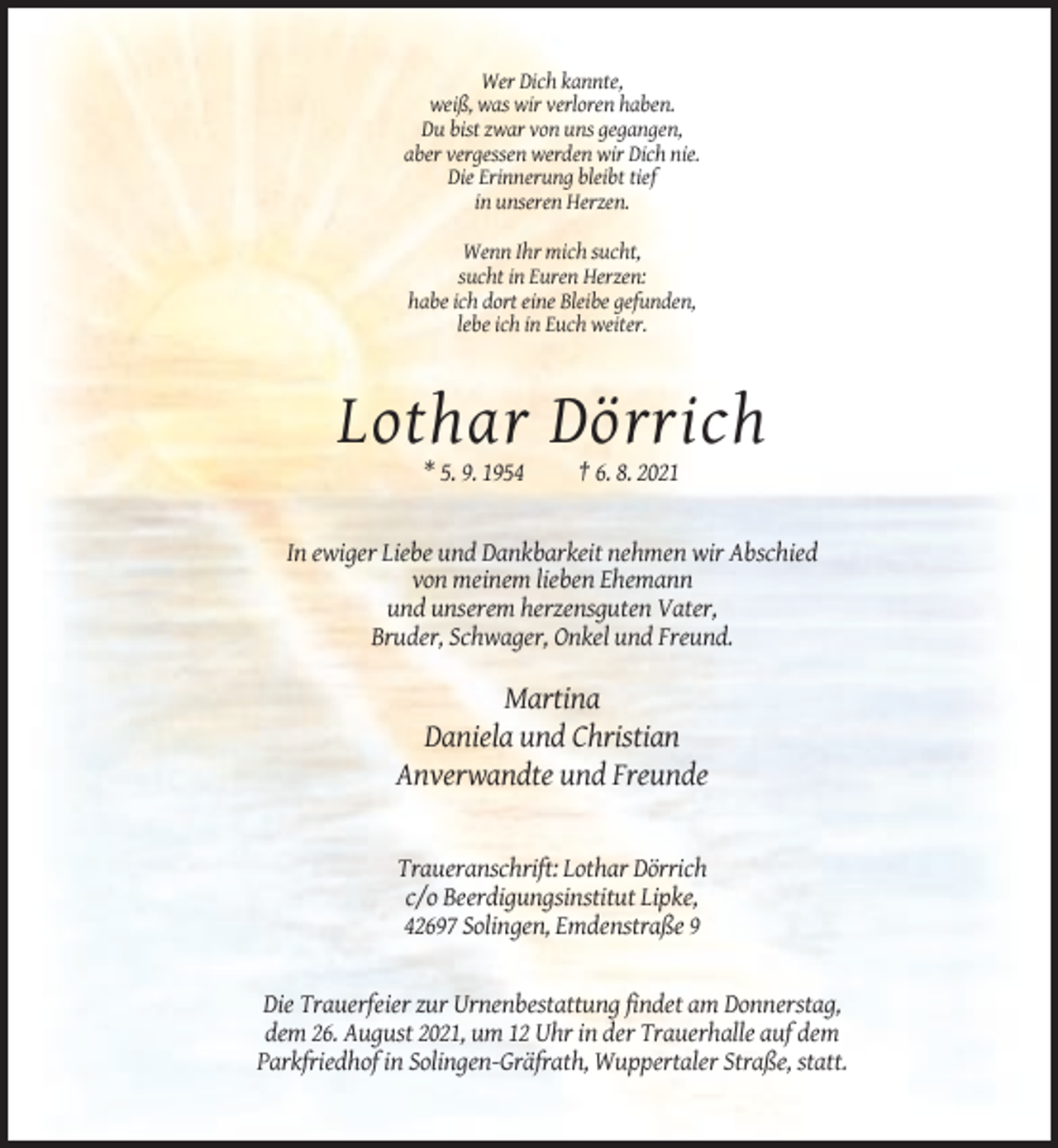 <p>Wer Dich kannte,<br />weiß, was wir verloren haben.<br />Du bist zwar von uns gegangen,<br />aber vergessen werden wir Dich nie.<br />Die Erinnerung bleibt tief<br />in unseren Herzen.<br />Wenn Ihr mich sucht,<br />sucht in Euren Herzen:<br />habe ich dort eine Bleibe gefunden,<br />lebe ich in Euch weiter.</p><p>Lothar Dörrich<br />* 5. 9. 1954</p><p>† 6. 8. 2021</p><p>In ewiger Liebe und Dankbarkeit nehmen wir Abschied<br />von meinem lieben Ehemann<br />und unserem herzensguten Vater,<br />Bruder, Schwager, Onkel und Freund.</p><p>Martina<br />Daniela und Christian<br />Anverwandte und Freunde</p><p>Traueranschrift: Lothar Dörrich<br />c/o Beerdigungsinstitut Lipke,<br />42697 Solingen, Emdenstraße 9</p><p>Die Trauerfeier zur Urnenbestattung findet am Donnerstag,<br />dem 26. August 2021, um 12 Uhr in der Trauerhalle auf dem<br />Parkfriedhof in Solingen-Gräfrath, Wuppertaler Straße, statt.</p>