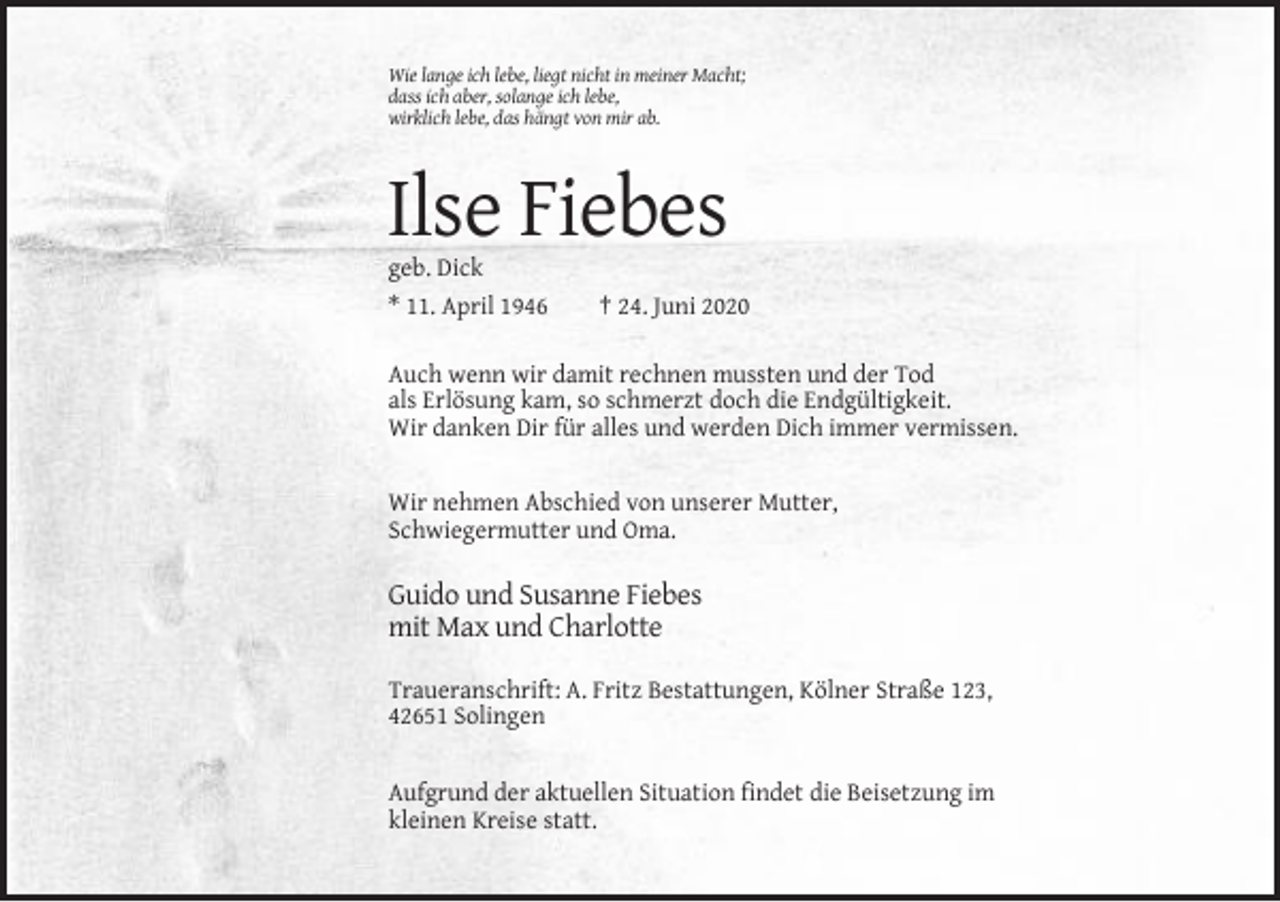 <p>Wie lange ich lebe, liegt nicht in meiner Macht;<br />dass ich aber, solange ich lebe,<br />wirklich lebe, das hängt von mir ab.</p><p>Ilse Fiebes<br />geb. Dick<br />* 11. April 1946</p><p>† 24. Juni 2020</p><p>Auch wenn wir damit rechnen mussten und der Tod<br />als Erlösung kam, so schmerzt doch die Endgültigkeit.<br />Wir danken Dir für alles und werden Dich immer vermissen.</p><p>Wir nehmen Abschied von unserer Mutter,<br />Schwiegermutter und Oma.</p><p>Guido und Susanne Fiebes<br />mit Max und Charlotte<br />Traueranschrift: A. Fritz Bestattungen, Kölner Straße 123,<br />42651 Solingen</p><p>Aufgrund der aktuellen Situation findet die Beisetzung im<br />kleinen Kreise statt.</p>