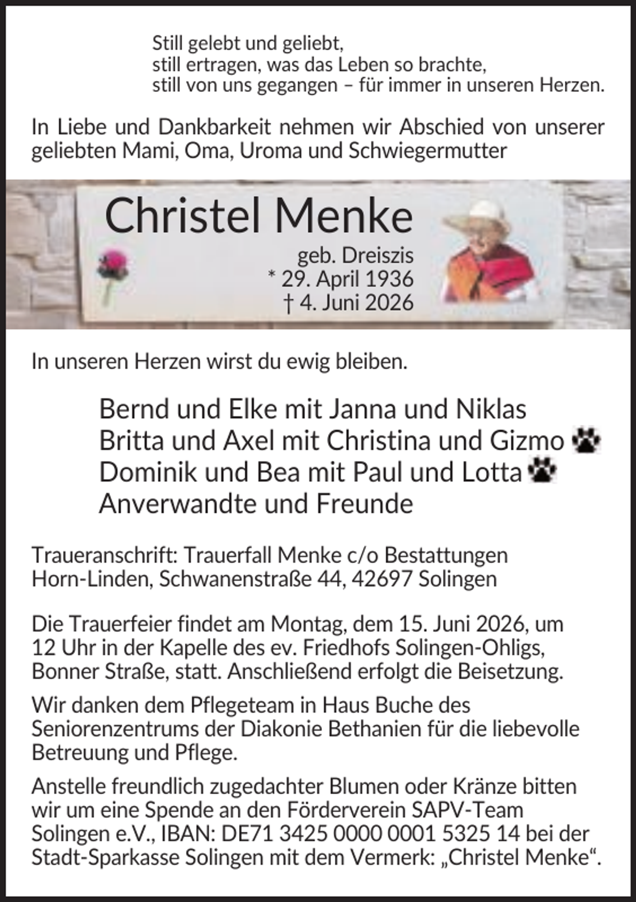<p>Still gelebt und geliebt,<br />still ertragen, was das Leben so brachte,<br />still von uns gegangen – für immer in unseren Herzen.</p><p>In Liebe und Dankbarkeit nehmen wir Abschied von unserer<br />geliebten Mami, Oma, Uroma und Schwiegermutter</p><p>Christel Menke<br />geb. Dreiszis<br />* 29. April 1936<br />† 4. Juni 2026<br />In unseren Herzen wirst du ewig bleiben.</p><p>Bernd und Elke mit Janna und Niklas<br />Britta und Axel mit Christina und Gizmo<br />Dominik und Bea mit Paul und Lotta<br />Anverwandte und Freunde<br />Traueranschrift: Trauerfall Menke c/o Bestattungen<br />Horn-Linden, Schwanenstraße 44, 42697 Solingen<br />Die Trauerfeier findet am Montag, dem 15. Juni 2026, um<br />12 Uhr in der Kapelle des ev. Friedhofs Solingen-Ohligs,<br />Bonner Straße, statt. Anschließend erfolgt die Beisetzung.<br />Wir danken dem Pflegeteam in Haus Buche des<br />Seniorenzentrums der Diakonie Bethanien für die liebevolle<br />Betreuung und Pflege.<br />Anstelle freundlich zugedachter Blumen oder Kränze bitten<br />wir um eine Spende an den Förderverein SAPV-Team<br />Solingen e.V., IBAN: DE71 3425 01 5325 14 bei der<br />Stadt-Sparkasse Solingen mit dem Vermerk: „Christel Menke“.</p>