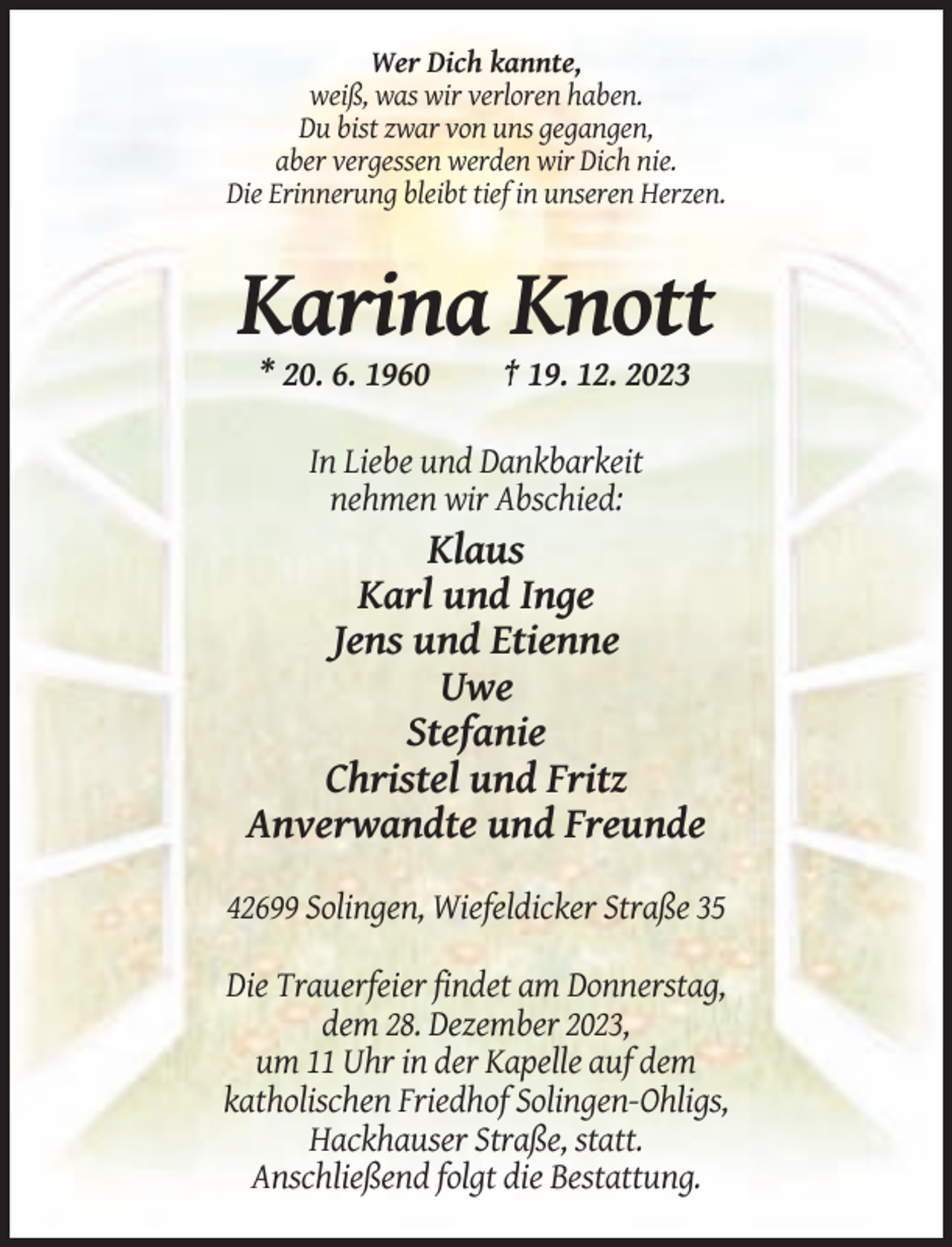 <p>Wer Dich kannte,<br />weiß, was wir verloren haben.<br />Du bist zwar von uns gegangen,<br />aber vergessen werden wir Dich nie.<br />Die Erinnerung bleibt tief in unseren Herzen.</p><p>Karina Knott<br />* 20. 6. 1960</p><p>† 19. 12. 2023</p><p>In Liebe und Dankbarkeit<br />nehmen wir Abschied:</p><p>Klaus<br />Karl und Inge<br />Jens und Etienne<br />Uwe<br />Stefanie<br />Christel und Fritz<br />Anverwandte und Freunde<br />42699 Solingen, Wiefeldicker Straße 35<br />Die Trauerfeier findet am Donnerstag,<br />dem 28. Dezember 2023,<br />um 11 Uhr in der Kapelle auf dem<br />katholischen Friedhof Solingen-Ohligs,<br />Hackhauser Straße, statt.<br />Anschließend folgt die Bestattung.</p>