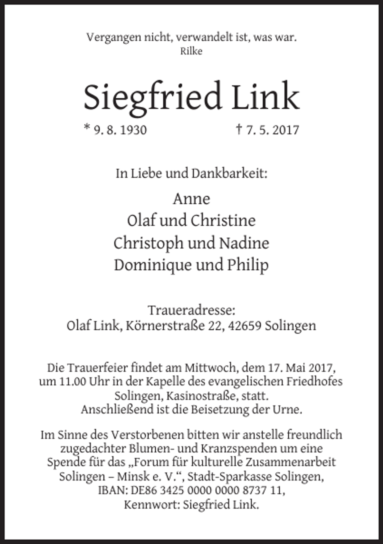 <p>Vergangen nicht, verwandelt ist, was war.<br />Rilke</p><p>Siegfried Link<br />* 9. 8. 1930</p><p>† 7. 5. 2017</p><p>In Liebe und Dankbarkeit:</p><p>Anne<br />Olaf und Christine<br />Christoph und Nadine<br />Dominique und Philip<br />Traueradresse:<br />Olaf Link, Körnerstraße 22, 42659 Solingen<br />Die Trauerfeier findet am Mittwoch, dem 17. Mai 2017,<br />um 11.00 Uhr in der Kapelle des evangelischen Friedhofes<br />Solingen, Kasinostraße, statt.<br />Anschließend ist die Beisetzung der Urne.<br />Im Sinne des Verstorbenen bitten wir anstelle freundlich<br />zugedachter Blumen- und Kranzspenden um eine<br />Spende für das „Forum für kulturelle Zusammenarbeit<br />Solingen – Minsk e. V.“, Stadt-Sparkasse Solingen,<br />IBAN: DE86 3425 8737 11,<br />Kennwort: Siegfried Link.</p>