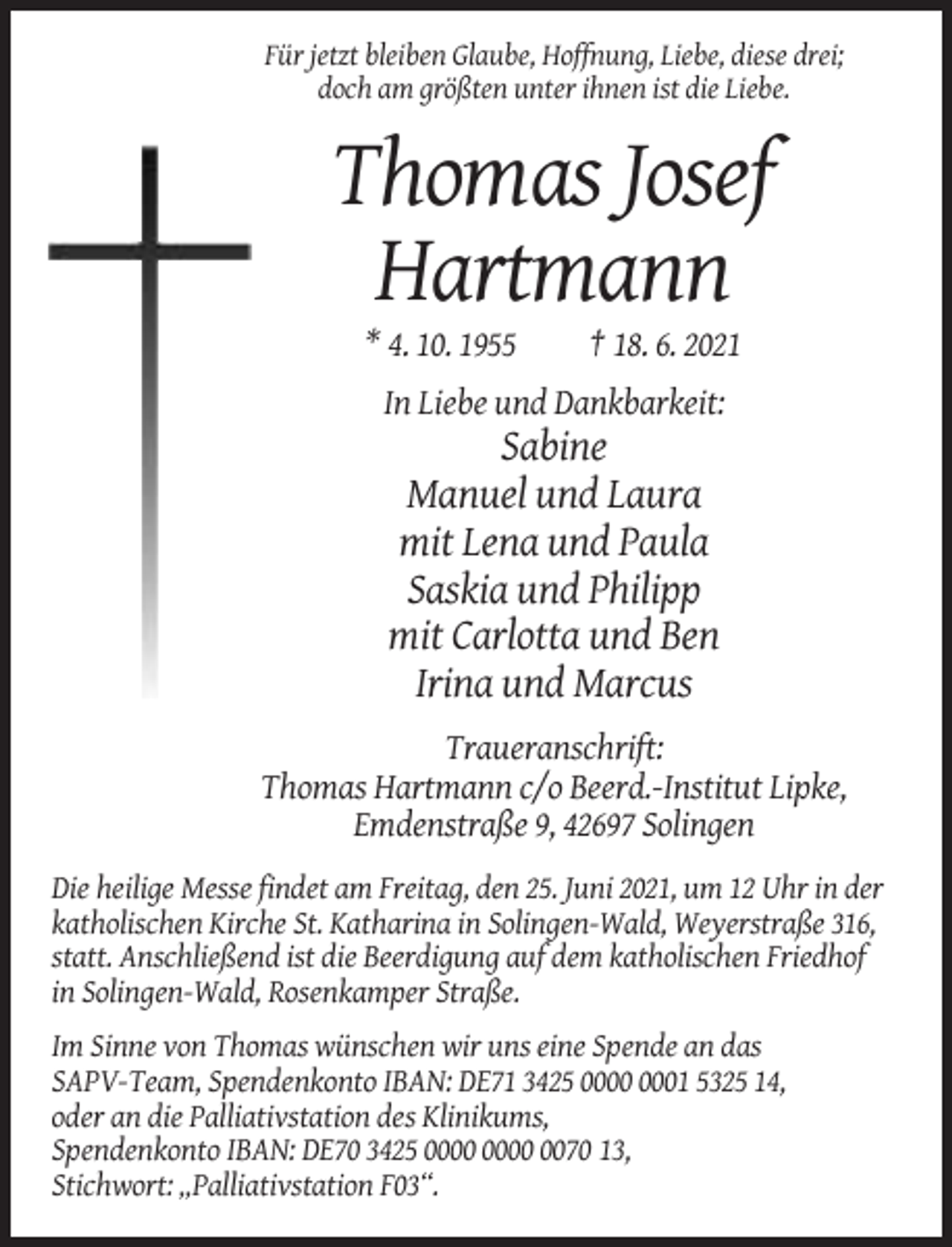 <p>Für jetzt bleiben Glaube, Hoffnung, Liebe, diese drei;<br />doch am größten unter ihnen ist die Liebe.</p><p>Thomas Josef<br />Hartmann<br />* 4. 10. 1955</p><p>† 18. 6. 2021</p><p>In Liebe und Dankbarkeit:</p><p>Sabine<br />Manuel und Laura<br />mit Lena und Paula<br />Saskia und Philipp<br />mit Carlotta und Ben<br />Irina und Marcus<br />Traueranschrift:<br />Thomas Hartmann c/o Beerd.-Institut Lipke,<br />Emdenstraße 9, 42697 Solingen<br />Die heilige Messe findet am Freitag, den 25. Juni 2021, um 12 Uhr in der<br />katholischen Kirche St. Katharina in Solingen-Wald, Weyerstraße 316,<br />statt. Anschließend ist die Beerdigung auf dem katholischen Friedhof<br />in Solingen-Wald, Rosenkamper Straße.<br />Im Sinne von Thomas wünschen wir uns eine Spende an das<br />SAPV-Team, Spendenkonto IBAN: DE71 3425 01 5325 14,<br />oder an die Palliativstation des Klinikums,<br />Spendenkonto IBAN: DE70 3425 0070 13,<br />Stichwort: „Palliativstation F03“.</p>