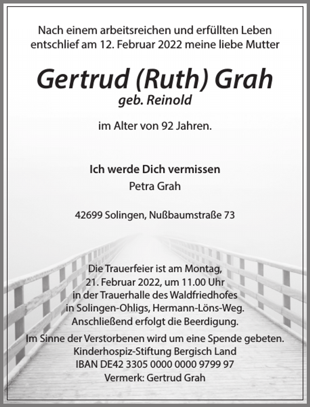 <p>Nach einem arbeitsreichen und erfüllten Leben<br />entschlief am 12. Februar 2022 meine liebe Mutter</p><p>Gertrud (Ruth) Grah<br />geb. Reinold</p><p>im Alter von 92 Jahren.<br />Ich werde Dich vermissen<br />Petra Grah<br />42699 Solingen, Nußbaumstraße 73</p><p>Die Trauerfeier ist am Montag,<br />21. Februar 2022, um 11.00 Uhr<br />in der Trauerhalle des Waldfriedhofes<br />in Solingen-Ohligs, Hermann-Löns-Weg.<br />Anschließend erfolgt die Beerdigung.<br />Im Sinne der Verstorbenen wird um eine Spende gebeten.<br />Kinderhospiz-Stiftung Bergisch Land<br />IBAN DE42 3305 9797<br />Vermerk: Gertrud Grah</p>