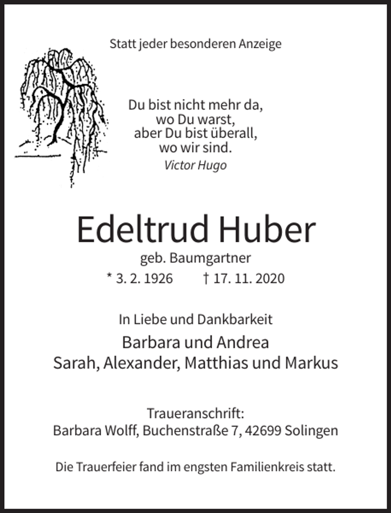 <p>Statt jeder besonderen Anzeige</p><p>Du bist nicht mehr da,<br />wo Du warst,<br />aber Du bist überall,<br />wo wir sind.<br />Victor Hugo</p><p>Edeltrud Huber<br />geb. Baumgartner<br />* 3. 2. 1926<br />† 17. 11. 2020<br />In Liebe und Dankbarkeit</p><p>Barbara und Andrea<br />Sarah, Alexander, Matthias und Markus<br />Traueranschrift:<br />Barbara Wolff, Buchenstraße 7, 42699 Solingen<br />Die Trauerfeier fand im engsten Familienkreis statt.</p>