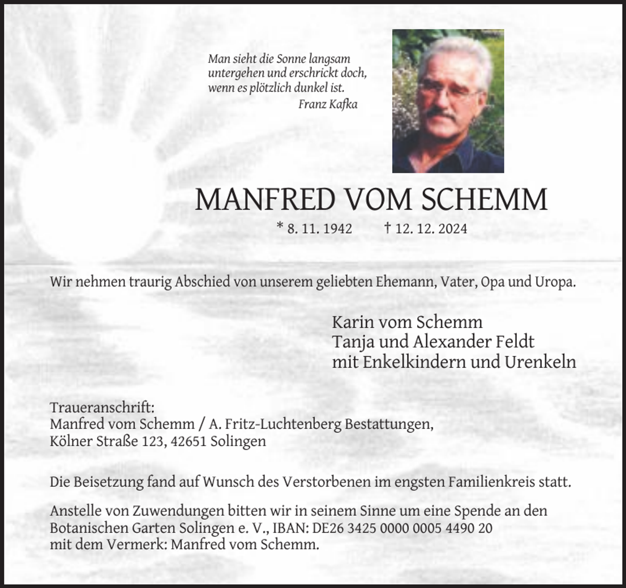 <p>Man sieht die Sonne langsam<br />untergehen und erschrickt doch,<br />wenn es plötzlich dunkel ist.<br />Franz Kafka</p><p>MANFRED VOM SCHEMM<br />* 8. 11. 1942</p><p>† 12. 12. 2024</p><p>Wir nehmen traurig Abschied von unserem geliebten Ehemann, Vater, Opa und Uropa.</p><p>Karin vom Schemm<br />Tanja und Alexander Feldt<br />mit Enkelkindern und Urenkeln<br />Traueranschrift:<br />Manfred vom Schemm / A. Fritz-Luchtenberg Bestattungen,<br />Kölner Straße 123, 42651 Solingen<br />Die Beisetzung fand auf Wunsch des Verstorbenen im engsten Familienkreis statt.<br />Anstelle von Zuwendungen bitten wir in seinem Sinne um eine Spende an den<br />Botanischen Garten Solingen e. V., IBAN: DE26 3425 05 4490 20<br />mit dem Vermerk: Manfred vom Schemm.</p>
