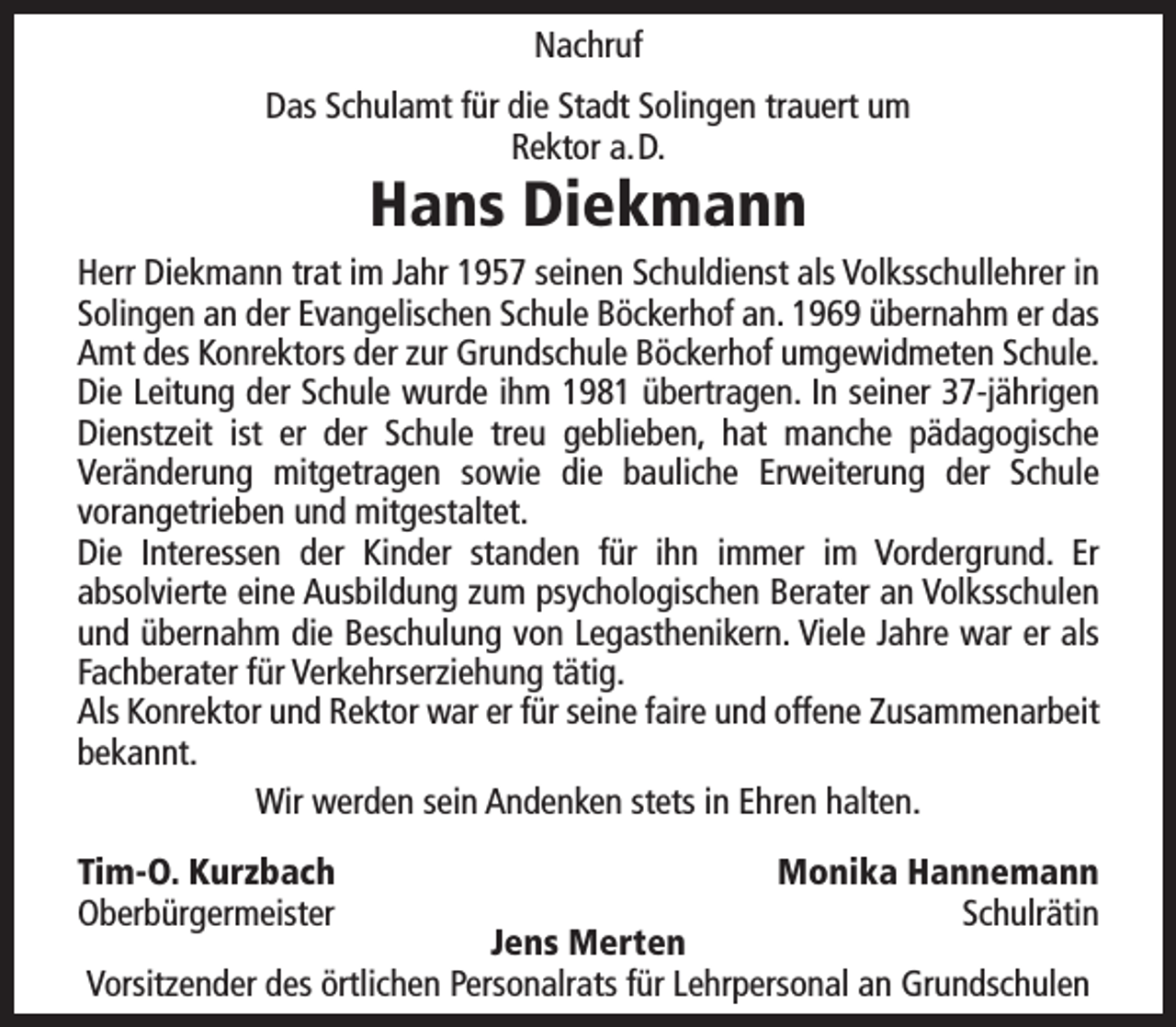 <p>Nachruf<br />Das Schulamt für die Stadt Solingen trauert um<br />Rektor a.D.</p><p>Hans Diekmann</p><p>Herr Diekmann trat im Jahr 1957 seinen Schuldienst als Volksschullehrer in<br />Solingen an der Evangelischen Schule Böckerhof an. 1969 übernahm er das<br />Amt des Konrektors der zur Grundschule Böckerhof umgewidmeten Schule.<br />Die Leitung der Schule wurde ihm 1981 übertragen. In seiner 37-jährigen<br />Dienstzeit ist er der Schule treu geblieben, hat manche pädagogische<br />Veränderung mitgetragen sowie die bauliche Erweiterung der Schule<br />vorangetrieben und mitgestaltet.<br />Die Interessen der Kinder standen für ihn immer im Vordergrund. Er<br />absolvierte eine Ausbildung zum psychologischen Berater an Volksschulen<br />und übernahm die Beschulung von Legasthenikern. Viele Jahre war er als<br />Fachberater für Verkehrserziehung tätig.<br />Als Konrektor und Rektor war er für seine faire und offene Zusammenarbeit<br />bekannt.<br />Wir werden sein Andenken stets in Ehren halten.<br />Tim-O. Kurzbach<br />Oberbürgermeister</p><p>Monika Hannemann<br />Schulrätin</p><p>Jens Merten<br />Vorsitzender des örtlichen Personalrats für Lehrpersonal an Grundschulen</p>
