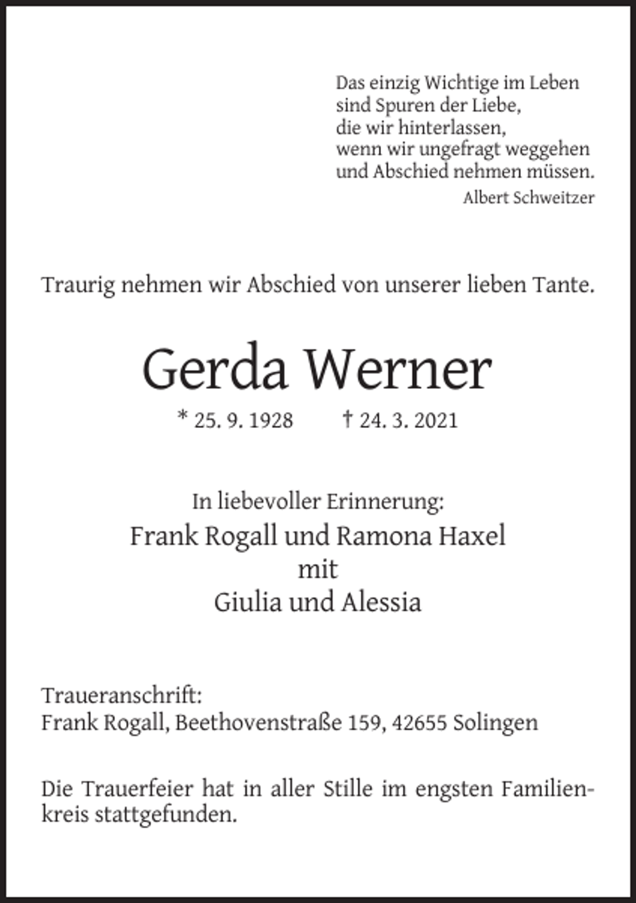 <p>Das einzig Wichtige im Leben<br />sind Spuren der Liebe,<br />die wir hinterlassen,<br />wenn wir ungefragt weggehen<br />und Abschied nehmen müssen.<br />Albert Schweitzer</p><p>Traurig nehmen wir Abschied von unserer lieben Tante.</p><p>Gerda Werner<br />* 25. 9. 1928</p><p>† 24. 3. 2021</p><p>In liebevoller Erinnerung:</p><p>Frank Rogall und Ramona Haxel<br />mit<br />Giulia und Alessia</p><p>Traueranschrift:<br />Frank Rogall, Beethovenstraße 159, 42655 Solingen<br />Die Trauerfeier hat in aller Stille im engsten Familienkreis stattgefunden.</p>