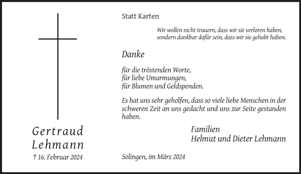 <p>Statt Karten<br />Wir wollen nicht trauern, dass wir sie verloren haben,<br />sondern dankbar dafür sein, dass wir sie gehabt haben.</p><p>Danke<br />für die tröstenden Worte,<br />für liebe Umarmungen,<br />für Blumen und Geldspenden.<br />Es hat uns sehr geholfen, dass so viele liebe Menschen in der<br />schweren Zeit an uns gedacht und uns zur Seite gestanden<br />haben.</p><p>Familien<br />Helmut und Dieter Lehmann</p><p>Gertraud<br />Lehmann<br />† 16. Februar 2024</p><p>Solingen, im März 2024</p>