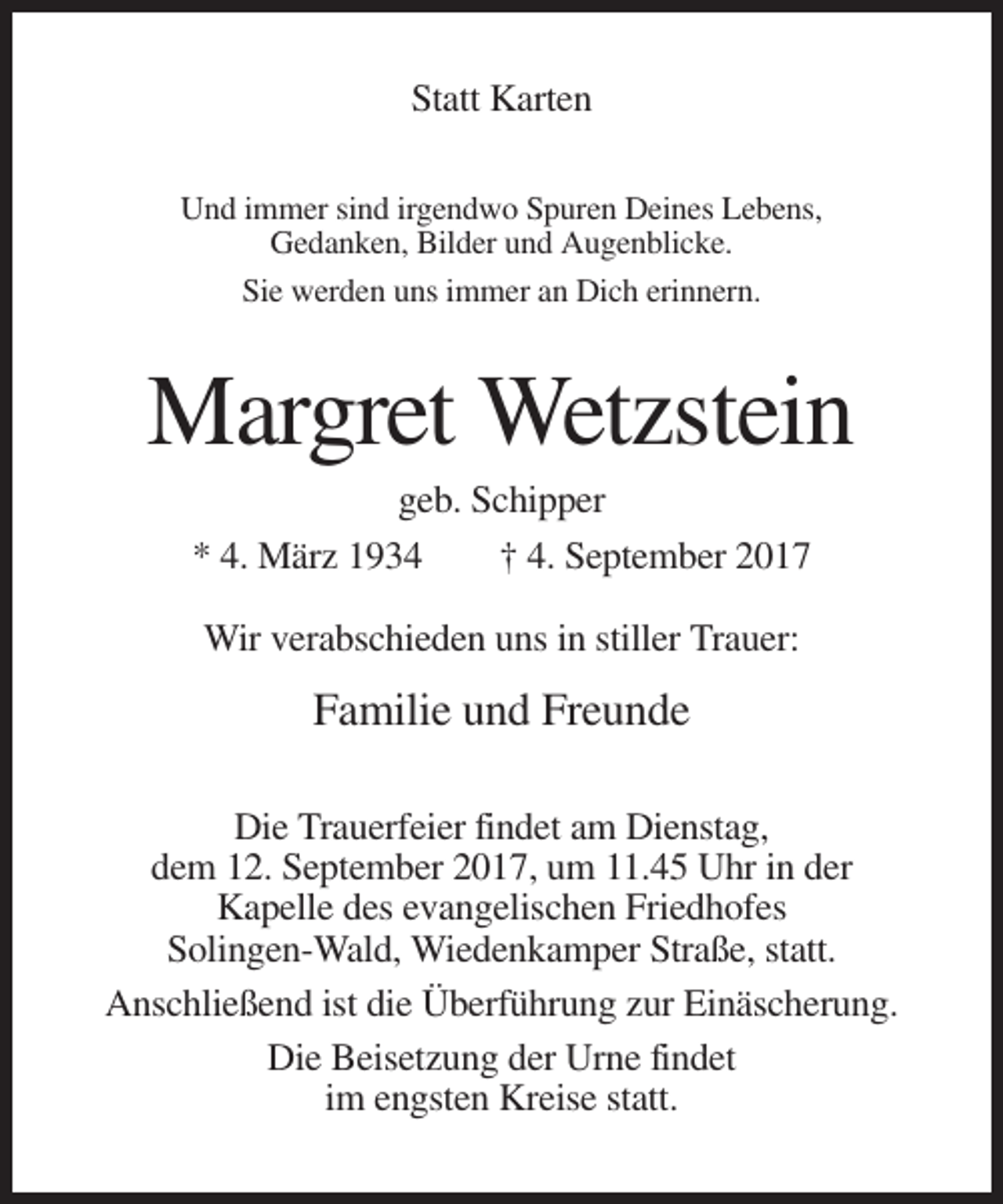 <p>Statt Karten<br />Und immer sind irgendwo Spuren Deines Lebens,<br />Gedanken, Bilder und Augenblicke.<br />Sie werden uns immer an Dich erinnern.</p><p>Margret Wetzstein<br />geb. Schipper<br />* 4. März 1934<br />† 4. September 2017<br />Wir verabschieden uns in stiller Trauer:</p><p>Familie und Freunde<br />Die Trauerfeier findet am Dienstag,<br />dem 12. September 2017, um 11.45 Uhr in der<br />Kapelle des evangelischen Friedhofes<br />Solingen-Wald, Wiedenkamper Straße, statt.<br />Anschließend ist die Überführung zur Einäscherung.<br />Die Beisetzung der Urne findet<br />im engsten Kreise statt.</p>