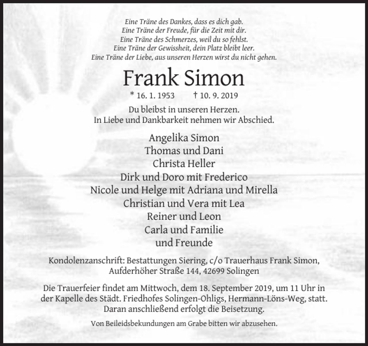 <p>Eine Träne des Dankes, dass es dich gab.<br />Eine Träne der Freude, für die Zeit mit dir.<br />Eine Träne des Schmerzes, weil du so fehlst.<br />Eine Träne der Gewissheit, dein Platz bleibt leer.<br />Eine Träne der Liebe, aus unseren Herzen wirst du nicht gehen.</p><p>Frank Simon<br />* 16. 1. 1953</p><p>† 10. 9. 2019</p><p>Du bleibst in unseren Herzen.<br />In Liebe und Dankbarkeit nehmen wir Abschied.</p><p>Angelika Simon<br />Thomas und Dani<br />Christa Heller<br />Dirk und Doro mit Frederico<br />Nicole und Helge mit Adriana und Mirella<br />Christian und Vera mit Lea<br />Reiner und Leon<br />Carla und Familie<br />und Freunde<br />Kondolenzanschrift: Bestattungen Siering, c/o Trauerhaus Frank Simon,<br />Aufderhöher Straße 144, 42699 Solingen<br />Die Trauerfeier findet am Mittwoch, dem 18. September 2019, um 11 Uhr in<br />der Kapelle des Städt. Friedhofes Solingen-Ohligs, Hermann-Löns-Weg, statt.<br />Daran anschließend erfolgt die Beisetzung.<br />Von Beileidsbekundungen am Grabe bitten wir abzusehen.</p>