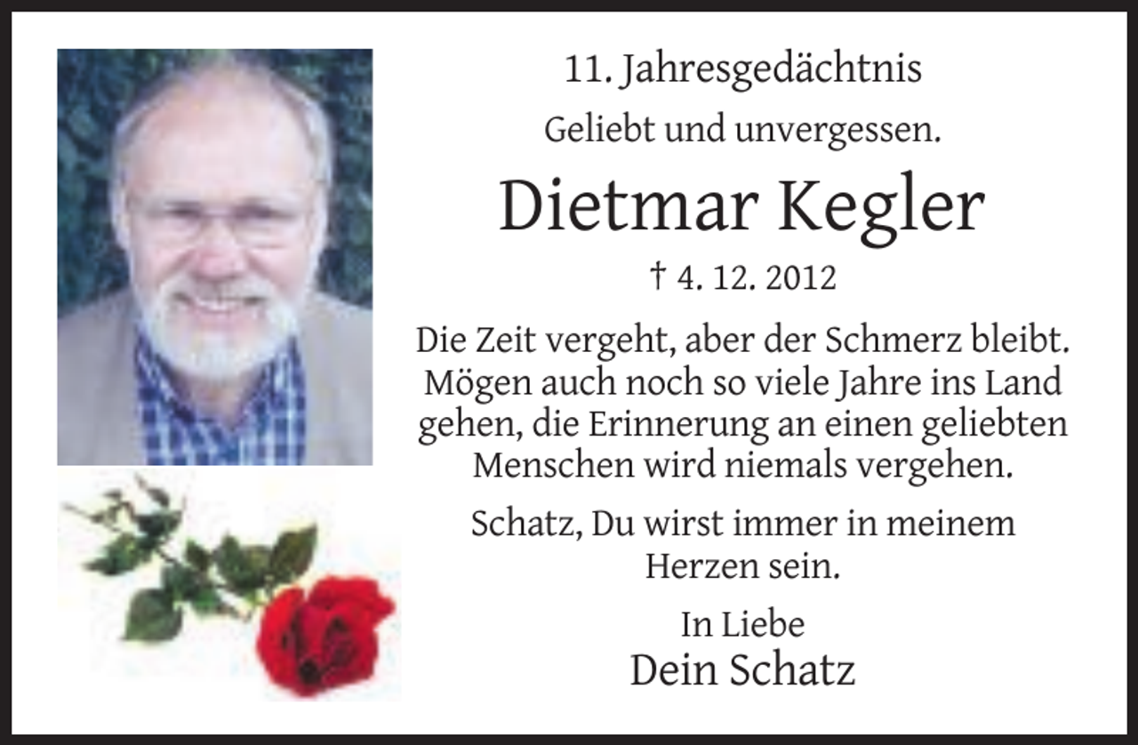 <p>11. Jahresgedächtnis<br />Geliebt und unvergessen.</p><p>Dietmar Kegler<br />† 4. 12. 2012<br />Die Zeit vergeht, aber der Schmerz bleibt.<br />Mögen auch noch so viele Jahre ins Land<br />gehen, die Erinnerung an einen geliebten<br />Menschen wird niemals vergehen.<br />Schatz, Du wirst immer in meinem<br />Herzen sein.<br />In Liebe</p><p>Dein Schatz</p>