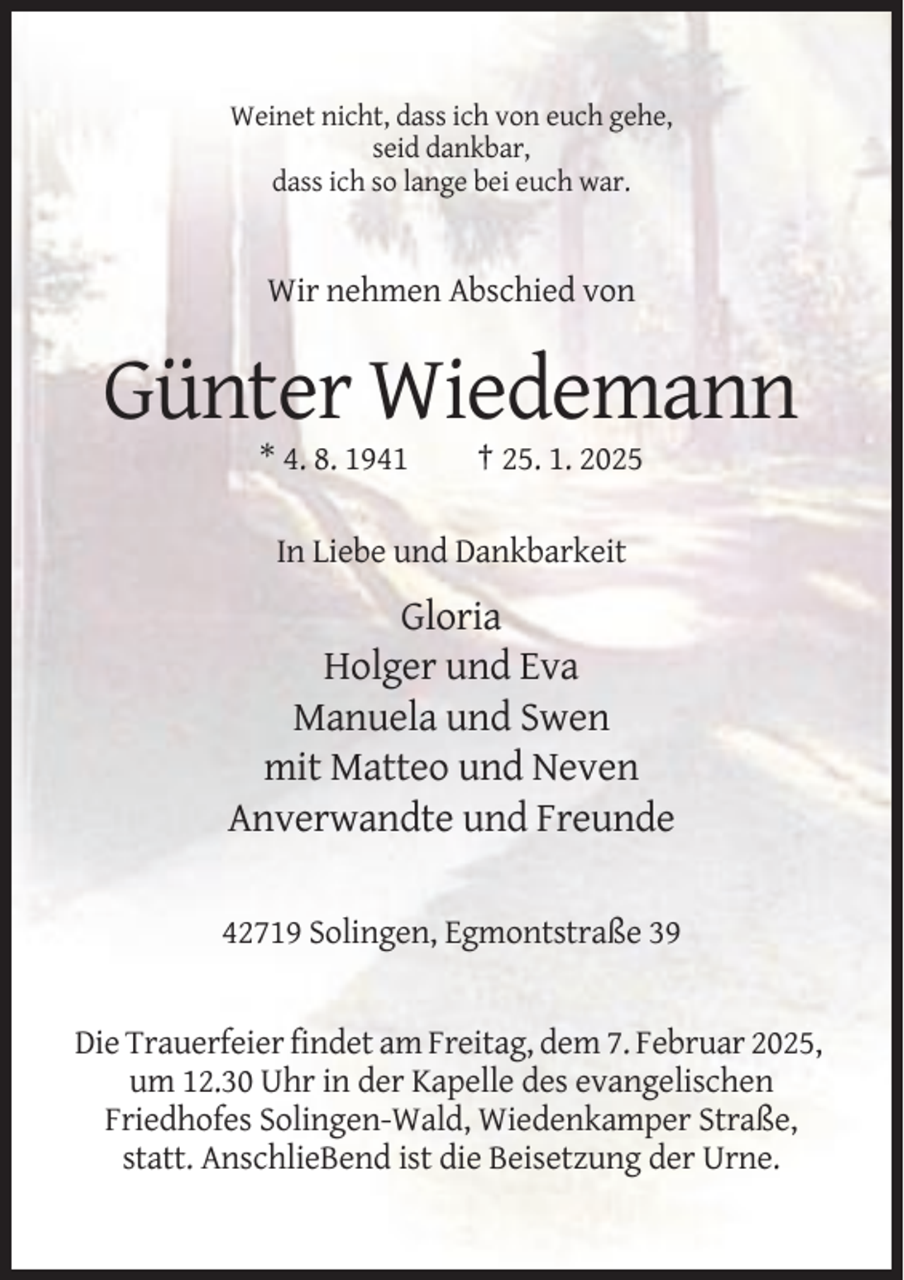 <p>Weinet nicht, dass ich von euch gehe,<br />seid dankbar,<br />dass ich so lange bei euch war.</p><p>Wir nehmen Abschied von</p><p>Günter Wiedemann<br />* 4. 8. 1941</p><p>† 25. 1. 2025</p><p>In Liebe und Dankbarkeit</p><p>Gloria<br />Holger und Eva<br />Manuela und Swen<br />mit Matteo und Neven<br />Anverwandte und Freunde<br />42719 Solingen, Egmontstraße 39</p><p>Die Trauerfeier findet am Freitag, dem 7. Februar 2025,<br />um 12.30 Uhr in der Kapelle des evangelischen<br />Friedhofes Solingen-Wald, Wiedenkamper Straße,<br />statt. AnschlieBend ist die Beisetzung der Urne.</p>