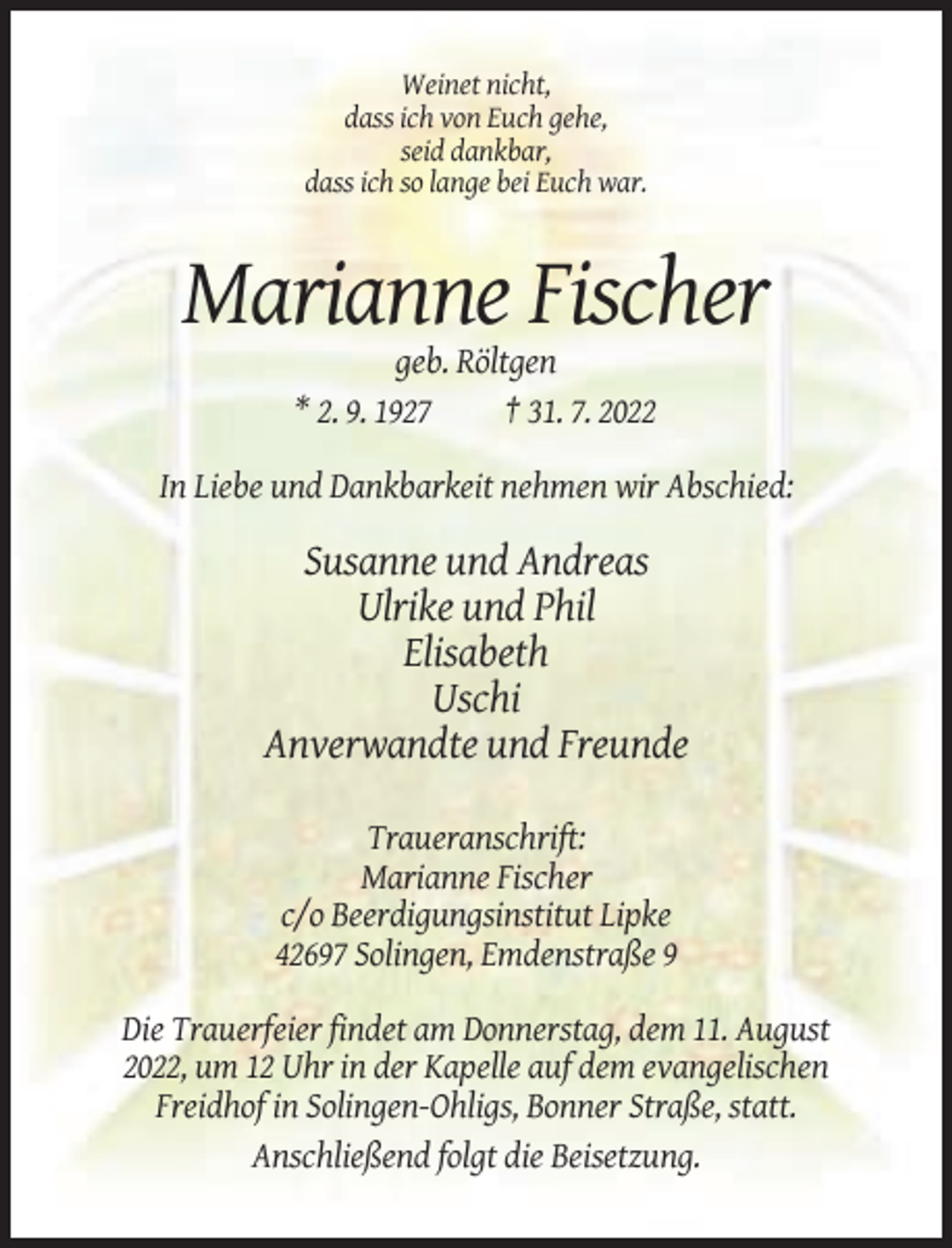 <p>Weinet nicht,<br />dass ich von Euch gehe,<br />seid dankbar,<br />dass ich so lange bei Euch war.</p><p>Marianne Fischer<br />geb. Röltgen<br />* 2. 9. 1927<br />† 31. 7. 2022<br />In Liebe und Dankbarkeit nehmen wir Abschied:</p><p>Susanne und Andreas<br />Ulrike und Phil<br />Elisabeth<br />Uschi<br />Anverwandte und Freunde<br />Traueranschrift:<br />Marianne Fischer<br />c/o Beerdigungsinstitut Lipke<br />42697 Solingen, Emdenstraße 9<br />Die Trauerfeier findet am Donnerstag, dem 11. August<br />2022, um 12 Uhr in der Kapelle auf dem evangelischen<br />Freidhof in Solingen-Ohligs, Bonner Straße, statt.<br />Anschließend folgt die Beisetzung.</p>