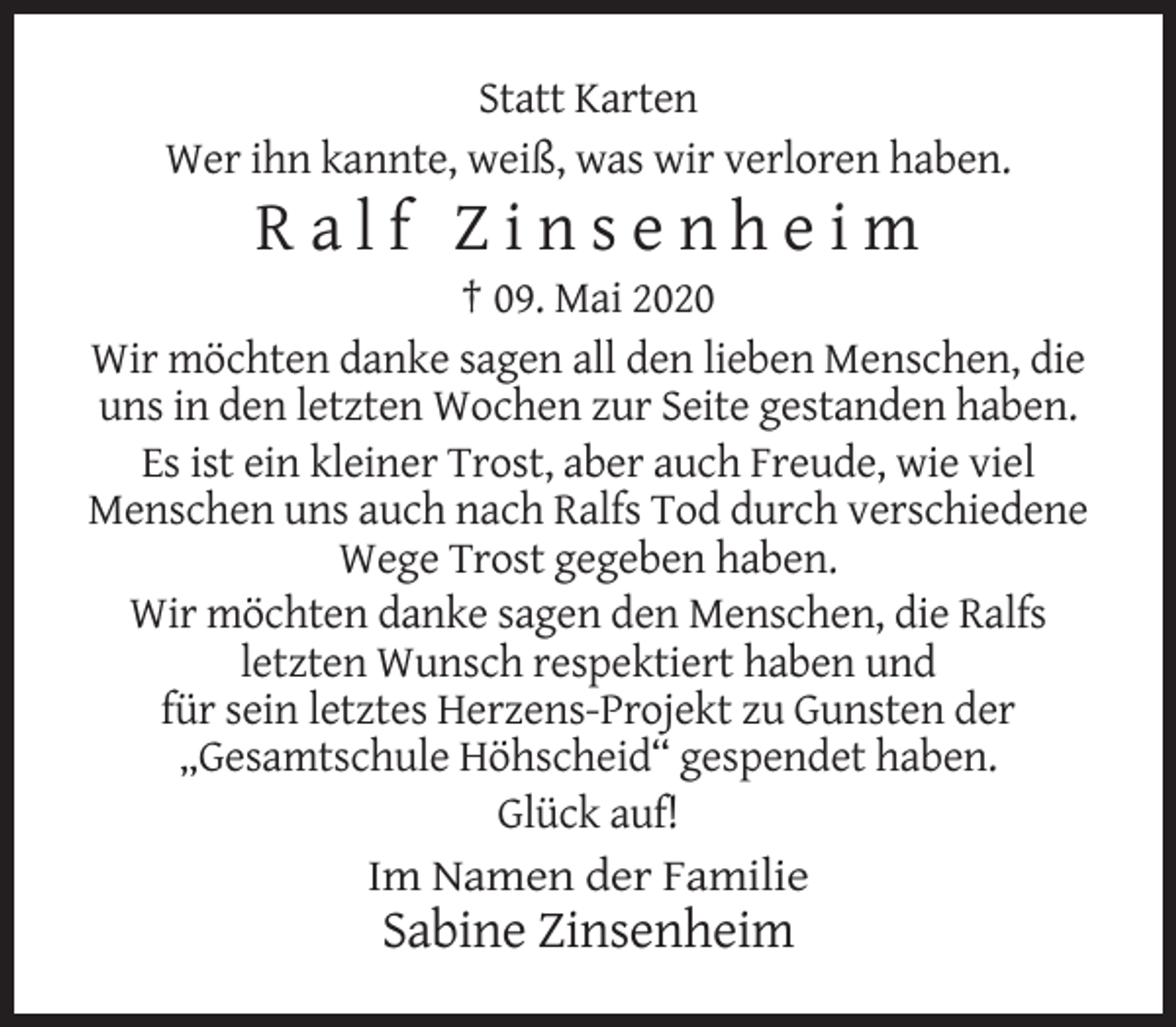 <p>Statt Karten<br />Wer ihn kannte, weiß, was wir verloren haben.</p><p>Ralf Zinsenheim<br />† 09. Mai 2020<br />Wir möchten danke sagen all den lieben Menschen, die<br />uns in den letzten Wochen zur Seite gestanden haben.<br />Es ist ein kleiner Trost, aber auch Freude, wie viel<br />Menschen uns auch nach Ralfs Tod durch verschiedene<br />Wege Trost gegeben haben.<br />Wir möchten danke sagen den Menschen, die Ralfs<br />letzten Wunsch respektiert haben und<br />für sein letztes Herzens-Projekt zu Gunsten der<br />„Gesamtschule Höhscheid“ gespendet haben.<br />Glück auf!<br />Im Namen der Familie</p><p>Sabine Zinsenheim</p>