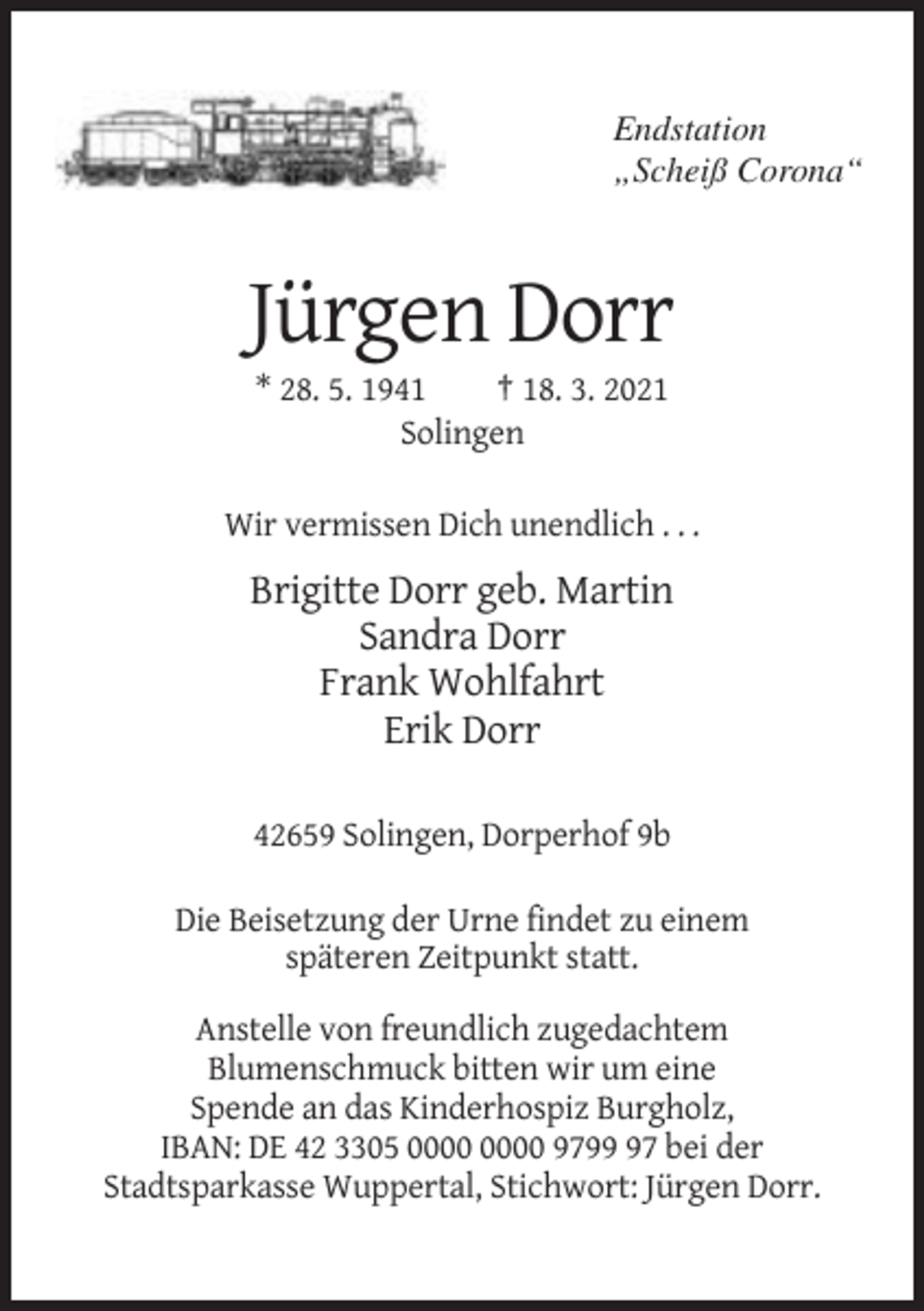 <p>Endstation<br />„Scheiß Corona“</p><p>Jürgen Dorr<br />* 28. 5. 1941<br />† 18. 3. 2021<br />Solingen<br />Wir vermissen Dich unendlich . . .</p><p>Brigitte Dorr geb. Martin<br />Sandra Dorr<br />Frank Wohlfahrt<br />Erik Dorr<br />42659 Solingen, Dorperhof 9b<br />Die Beisetzung der Urne findet zu einem<br />späteren Zeitpunkt statt.<br />Anstelle von freundlich zugedachtem<br />Blumenschmuck bitten wir um eine<br />Spende an das Kinderhospiz Burgholz,<br />IBAN: DE 42 3305 9797 bei der<br />Stadtsparkasse Wuppertal, Stichwort: Jürgen Dorr.</p>