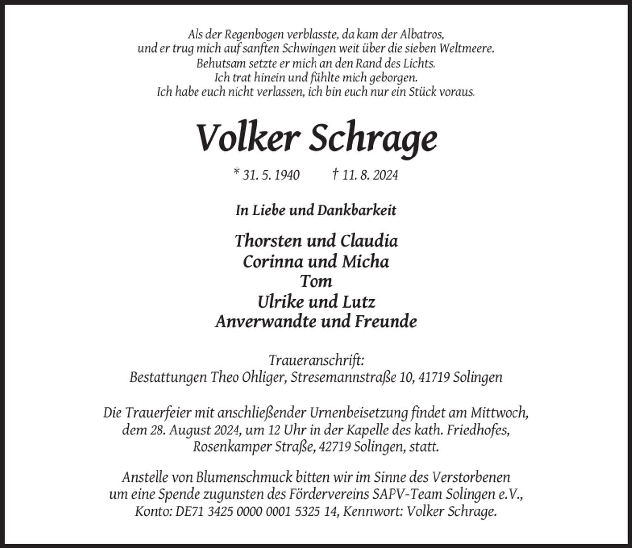 <p>Als der Regenbogen verblasste, da kam der Albatros,<br />und er trug mich auf sanften Schwingen weit über die sieben Weltmeere.<br />Behutsam setzte er mich an den Rand des Lichts.<br />Ich trat hinein und fühlte mich geborgen.<br />Ich habe euch nicht verlassen, ich bin euch nur ein Stück voraus.</p><p>Volker Schrage<br />* 31. 5. 1940</p><p>† 11. 8. 2024</p><p>In Liebe und Dankbarkeit</p><p>Thorsten und Claudia<br />Corinna und Micha<br />Tom<br />Ulrike und Lutz<br />Anverwandte und Freunde<br />Traueranschrift:<br />Bestattungen Theo Ohliger, Stresemannstraße 10, 41719 Solingen<br />Die Trauerfeier mit anschließender Urnenbeisetzung findet am Mittwoch,<br />dem 28. August 2024, um 12 Uhr in der Kapelle des kath. Friedhofes,<br />Rosenkamper Straße, 42719 Solingen, statt.<br />Anstelle von Blumenschmuck bitten wir im Sinne des Verstorbenen<br />um eine Spende zugunsten des Fördervereins SAPV-Team Solingen e.V.,<br />Konto: DE71 3425 01 5325 14, Kennwort: Volker Schrage.</p>