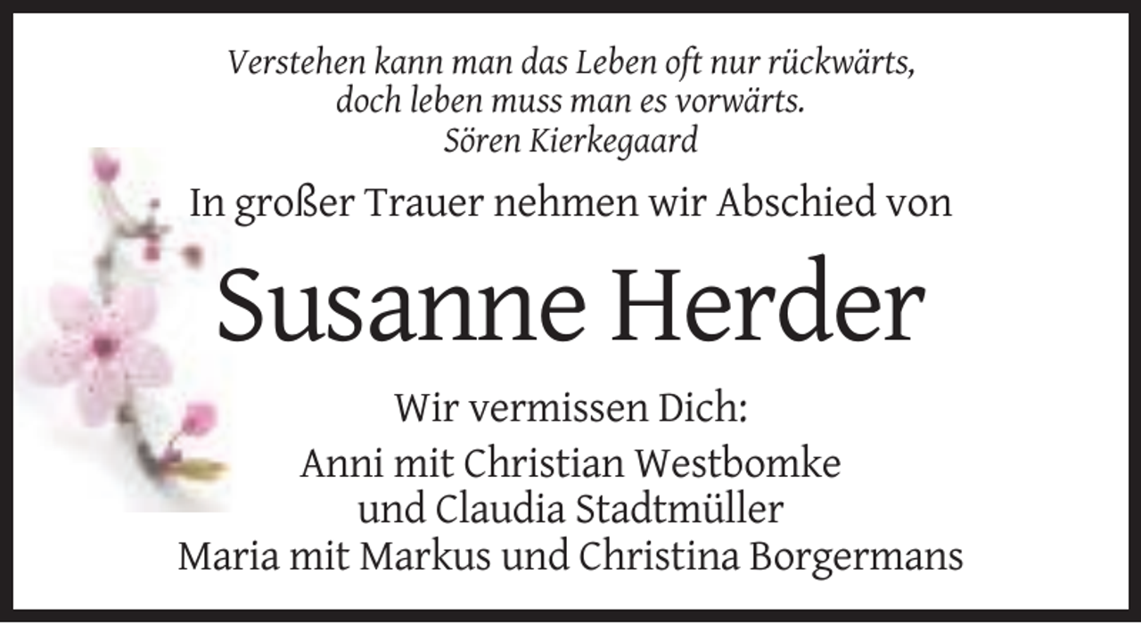 <p>Verstehen kann man das Leben oft nur rückwärts,<br />doch leben muss man es vorwärts.<br />Sören Kierkegaard</p><p>In großer Trauer nehmen wir Abschied von</p><p>Susanne Herder<br />Wir vermissen Dich:<br />Anni mit Christian Westbomke<br />und Claudia Stadtmüller<br />Maria mit Markus und Christina Borgermans</p>
