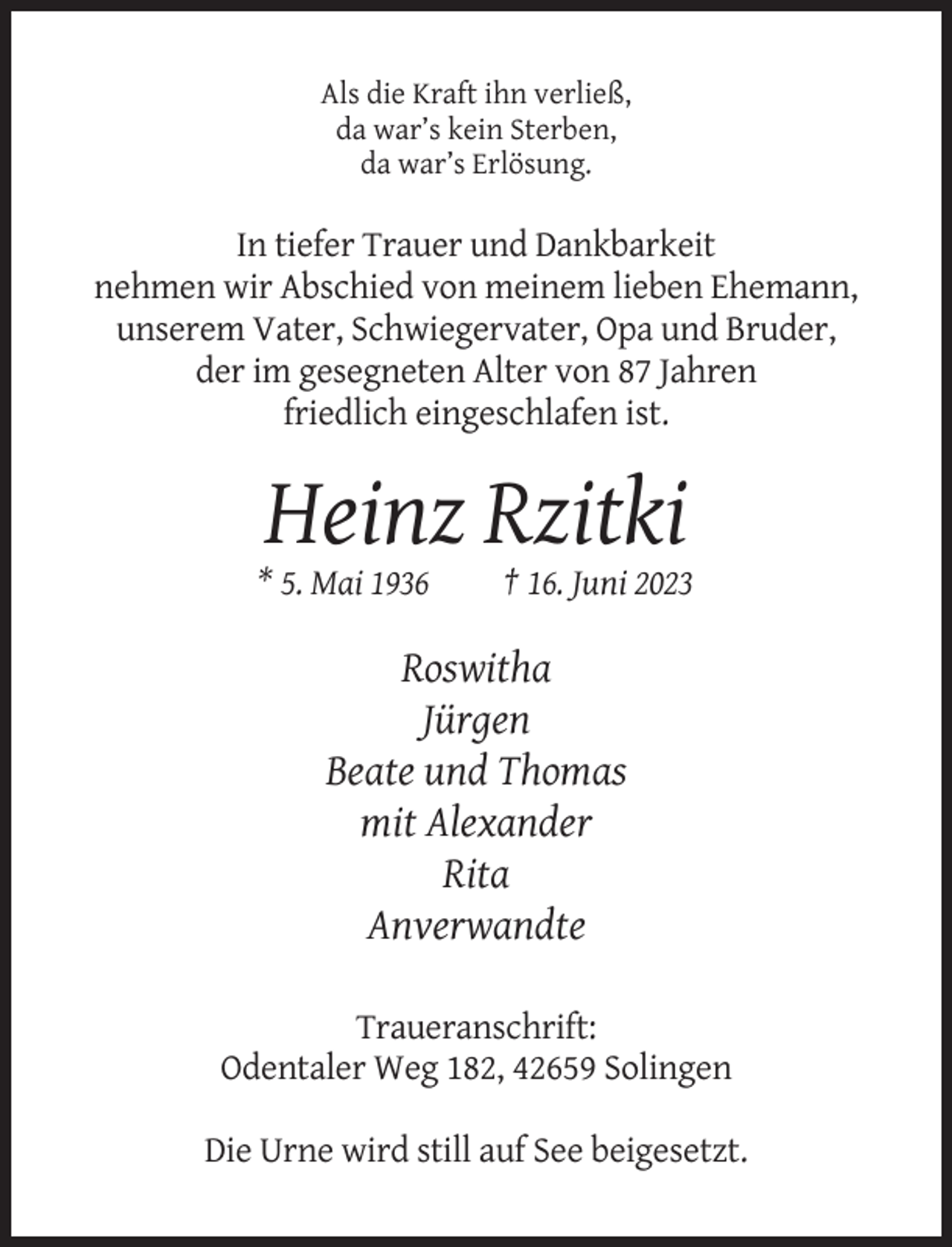 <p>Als die Kraft ihn verließ,<br />da war’s kein Sterben,<br />da war’s Erlösung.</p><p>In tiefer Trauer und Dankbarkeit<br />nehmen wir Abschied von meinem lieben Ehemann,<br />unserem Vater, Schwiegervater, Opa und Bruder,<br />der im gesegneten Alter von 87 Jahren<br />friedlich eingeschlafen ist.</p><p>Heinz Rzitki<br />* 5. Mai 1936</p><p>† 16. Juni 2023</p><p>Roswitha<br />Jürgen<br />Beate und Thomas<br />mit Alexander<br />Rita<br />Anverwandte<br />Traueranschrift:<br />Odentaler Weg 182, 42659 Solingen<br />Die Urne wird still auf See beigesetzt.</p>