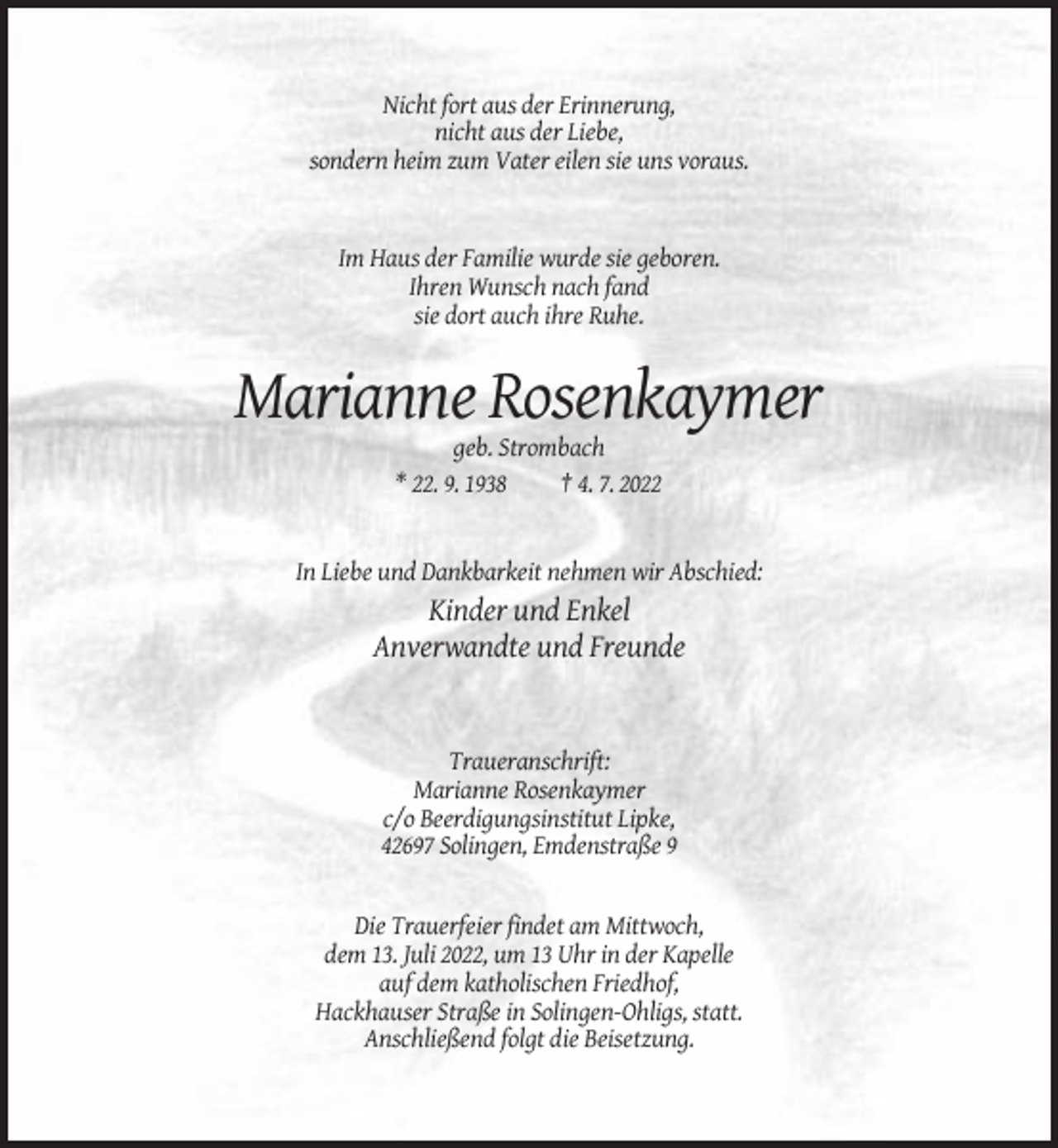 <p>Nicht fort aus der Erinnerung,<br />nicht aus der Liebe,<br />sondern heim zum Vater eilen sie uns voraus.</p><p>Im Haus der Familie wurde sie geboren.<br />Ihren Wunsch nach fand<br />sie dort auch ihre Ruhe.</p><p>Marianne Rosenkaymer<br />geb. Strombach<br />* 22. 9. 1938<br />† 4. 7. 2022</p><p>In Liebe und Dankbarkeit nehmen wir Abschied:</p><p>Kinder und Enkel<br />Anverwandte und Freunde</p><p>Traueranschrift:<br />Marianne Rosenkaymer<br />c/o Beerdigungsinstitut Lipke,<br />42697 Solingen, Emdenstraße 9</p><p>Die Trauerfeier findet am Mittwoch,<br />dem 13. Juli 2022, um 13 Uhr in der Kapelle<br />auf dem katholischen Friedhof,<br />Hackhauser Straße in Solingen-Ohligs, statt.<br />Anschließend folgt die Beisetzung.</p>