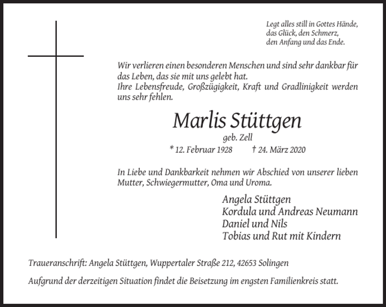 <p>Legt alles still in Gottes Hände,<br />das Glück, den Schmerz,<br />den Anfang und das Ende.</p><p>Wir verlieren einen besonderen Menschen und sind sehr dankbar für<br />das Leben, das sie mit uns gelebt hat.<br />Ihre Lebensfreude, Großzügigkeit, Kraft und Gradlinigkeit werden<br />uns sehr fehlen.</p><p>Marlis Stüttgen<br />geb. Zell<br />* 12. Februar 1928<br />† 24. März 2020<br />In Liebe und Dankbarkeit nehmen wir Abschied von unserer lieben<br />Mutter, Schwiegermutter, Oma und Uroma.</p><p>Angela Stüttgen<br />Kordula und Andreas Neumann<br />Daniel und Nils<br />Tobias und Rut mit Kindern<br />Traueranschrift: Angela Stüttgen, Wuppertaler Straße 212, 42653 Solingen<br />Aufgrund der derzeitigen Situation findet die Beisetzung im engsten Familienkreis statt.</p>