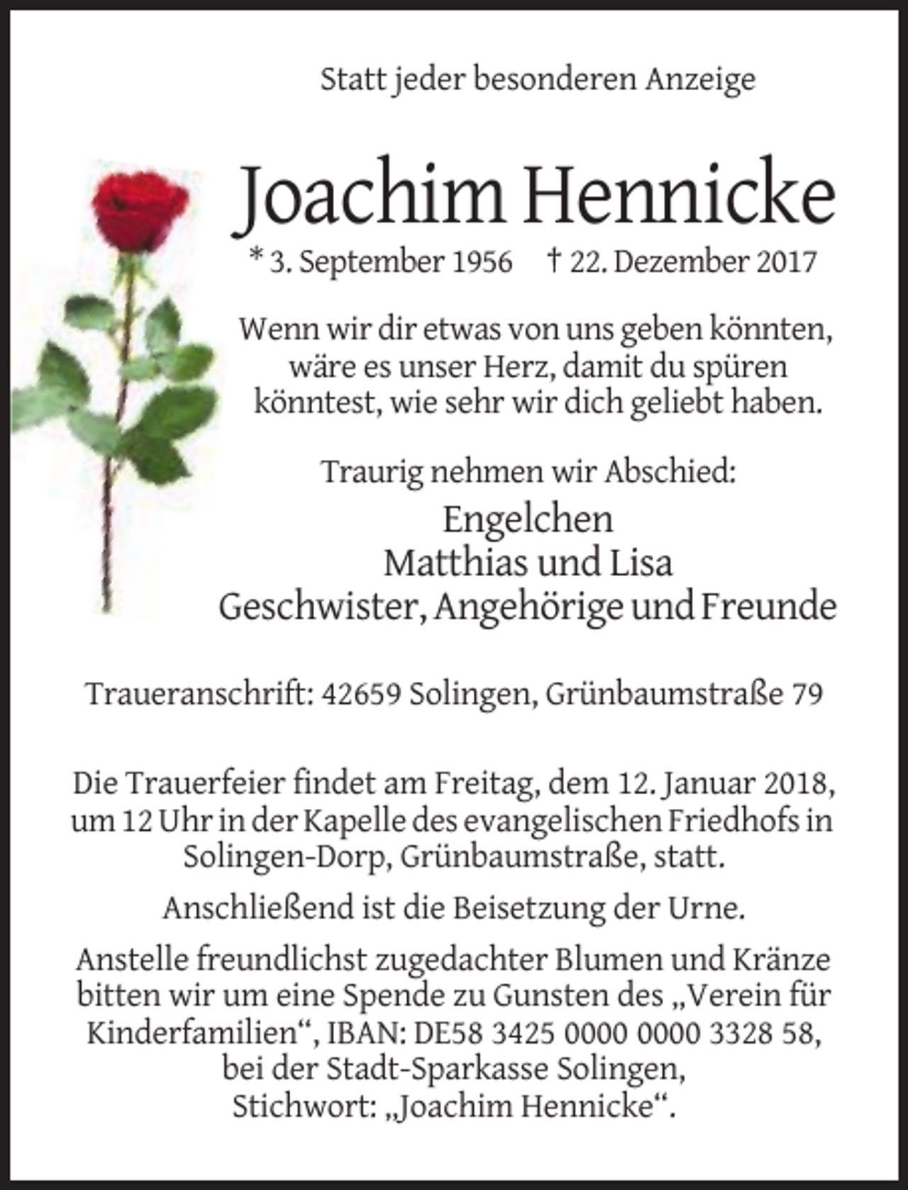 <p>Statt jeder besonderen Anzeige</p><p>Joachim Hennicke<br />* 3. September 1956 † 22. Dezember 2017<br />Wenn wir dir etwas von uns geben könnten,<br />wäre es unser Herz, damit du spüren<br />könntest, wie sehr wir dich geliebt haben.<br />Traurig nehmen wir Abschied:</p><p>Engelchen<br />Matthias und Lisa<br />Geschwister, Angehörige und Freunde<br />Traueranschrift: 42659 Solingen, Grünbaumstraße 79<br />Die Trauerfeier findet am Freitag, dem 12. Januar 2018,<br />um 12 Uhr in der Kapelle des evangelischen Friedhofs in<br />Solingen-Dorp, Grünbaumstraße, statt.<br />Anschließend ist die Beisetzung der Urne.<br />Anstelle freundlichst zugedachter Blumen und Kränze<br />bitten wir um eine Spende zu Gunsten des „Verein für<br />Kinderfamilien“, IBAN: DE58 3425 3328 58,<br />bei der Stadt-Sparkasse Solingen,<br />Stichwort: „Joachim Hennicke“.</p>