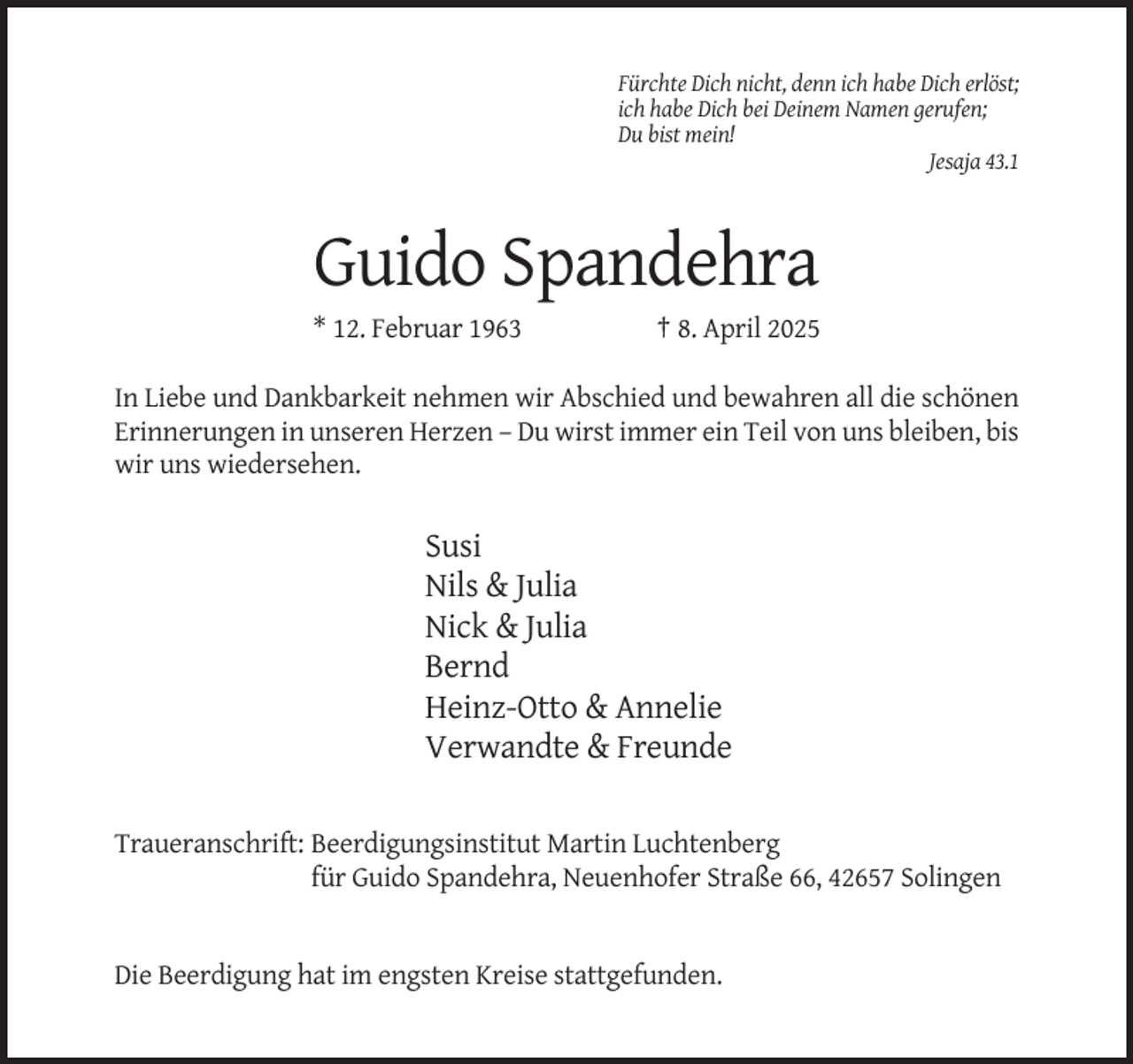 <p>Fürchte Dich nicht, denn ich habe Dich erlöst;<br />ich habe Dich bei Deinem Namen gerufen;<br />Du bist mein!<br />Jesaja 43.1</p><p>Guido Spandehra<br />* 12. Februar 1963</p><p>† 8. April 2025</p><p>In Liebe und Dankbarkeit nehmen wir Abschied und bewahren all die schönen<br />Erinnerungen in unseren Herzen – Du wirst immer ein Teil von uns bleiben, bis<br />wir uns wiedersehen.</p><p>Susi<br />Nils &amp; Julia<br />Nick &amp; Julia<br />Bernd<br />Heinz-Otto &amp; Annelie<br />Verwandte &amp; Freunde<br />Traueranschrift: Beerdigungsinstitut Martin Luchtenberg<br />für Guido Spandehra, Neuenhofer Straße 66, 42657 Solingen</p><p>Die Beerdigung hat im engsten Kreise stattgefunden.</p>