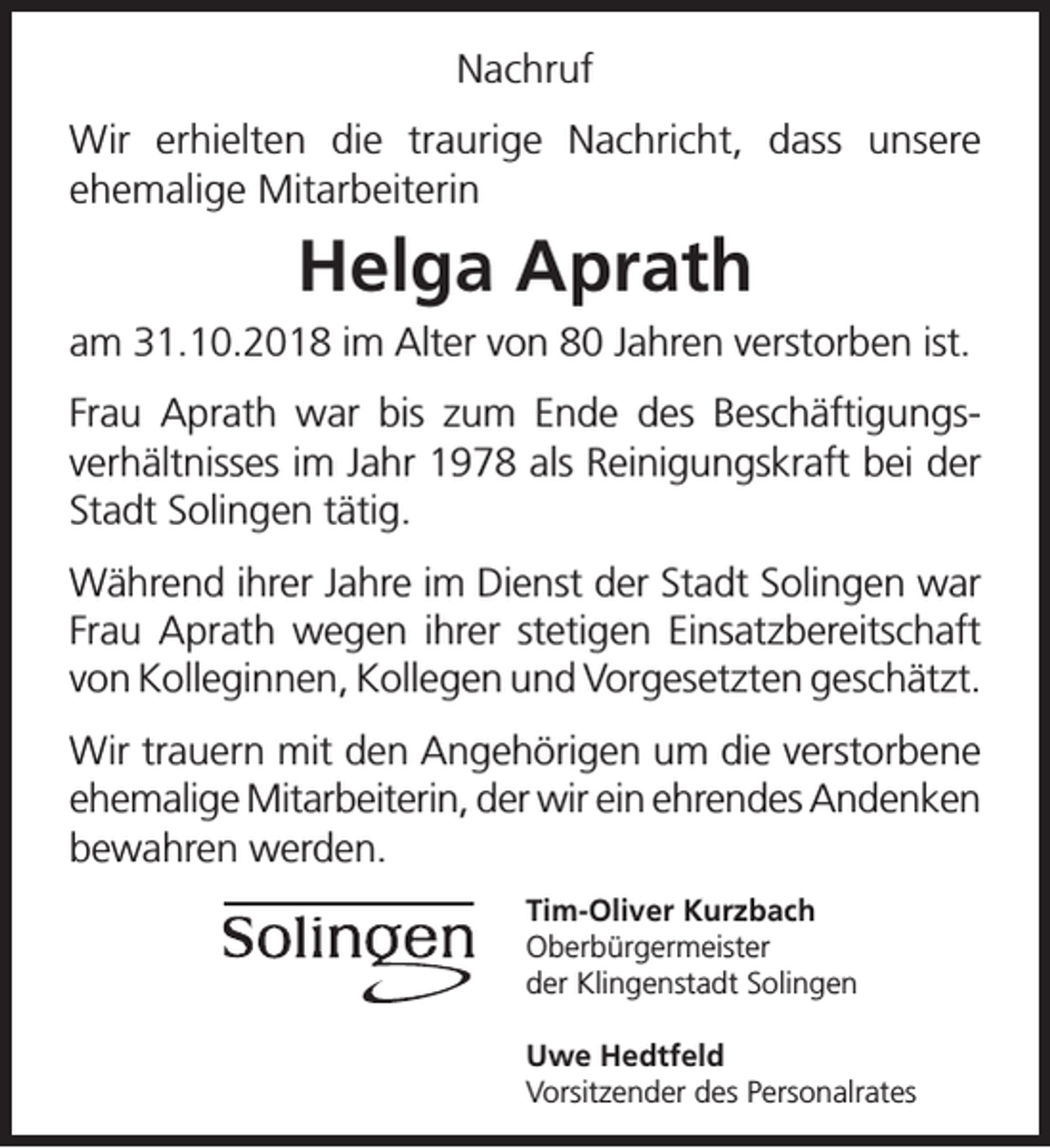 <p>Nachruf<br />Wir erhielten die traurige Nachricht, dass unsere<br />ehemalige Mitarbeiterin</p><p>Helga Aprath<br />am 31.10.2018 im Alter von 80 Jahren verstorben ist.<br />Frau Aprath war bis zum Ende des Beschäftigungsverhältnisses im Jahr 1978 als Reinigungskraft bei der<br />Stadt Solingen tätig.<br />Während ihrer Jahre im Dienst der Stadt Solingen war<br />Frau Aprath wegen ihrer stetigen Einsatzbereitschaft<br />von Kolleginnen, Kollegen und Vorgesetzten geschätzt.<br />Wir trauern mit den Angehörigen um die verstorbene<br />ehemalige Mitarbeiterin, der wir ein ehrendes Andenken<br />bewahren werden.<br />Tim-Oliver Kurzbach<br />Oberbürgermeister<br />der Klingenstadt Solingen<br />Uwe Hedtfeld<br />Vorsitzender des Personalrates</p>