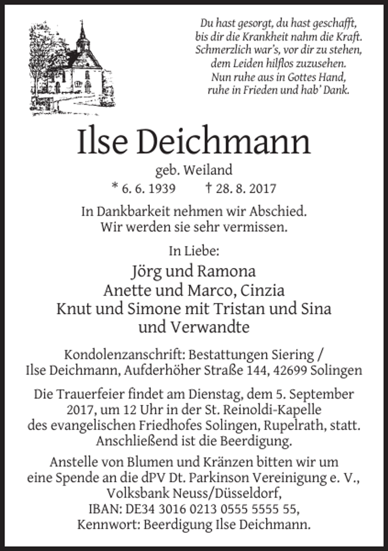 <p>Du hast gesorgt, du hast geschafft,<br />bis dir die Krankheit nahm die Kraft.<br />Schmerzlich war’s, vor dir zu stehen,<br />dem Leiden hilflos zuzusehen.<br />Nun ruhe aus in Gottes Hand,<br />ruhe in Frieden und hab’ Dank.</p><p>Ilse Deichmann<br />geb. Weiland<br />* 6. 6. 1939<br />† 28. 8. 2017<br />In Dankbarkeit nehmen wir Abschied.<br />Wir werden sie sehr vermissen.<br />In Liebe:</p><p>Jörg und Ramona<br />Anette und Marco, Cinzia<br />Knut und Simone mit Tristan und Sina<br />und Verwandte<br />Kondolenzanschrift: Bestattungen Siering /<br />Ilse Deichmann, Aufderhöher Straße 144, 42699 Solingen<br />Die Trauerfeier findet am Dienstag, dem 5. September<br />2017, um 12 Uhr in der St. Reinoldi-Kapelle<br />des evangelischen Friedhofes Solingen, Rupelrath, statt.<br />Anschließend ist die Beerdigung.<br />Anstelle von Blumen und Kränzen bitten wir um<br />eine Spende an die dPV Dt. Parkinson Vereinigung e. V.,<br />Volksbank Neuss/Düsseldorf,<br />IBAN: DE34 3016 0213 05,<br />Kennwort: Beerdigung Ilse Deichmann.</p>