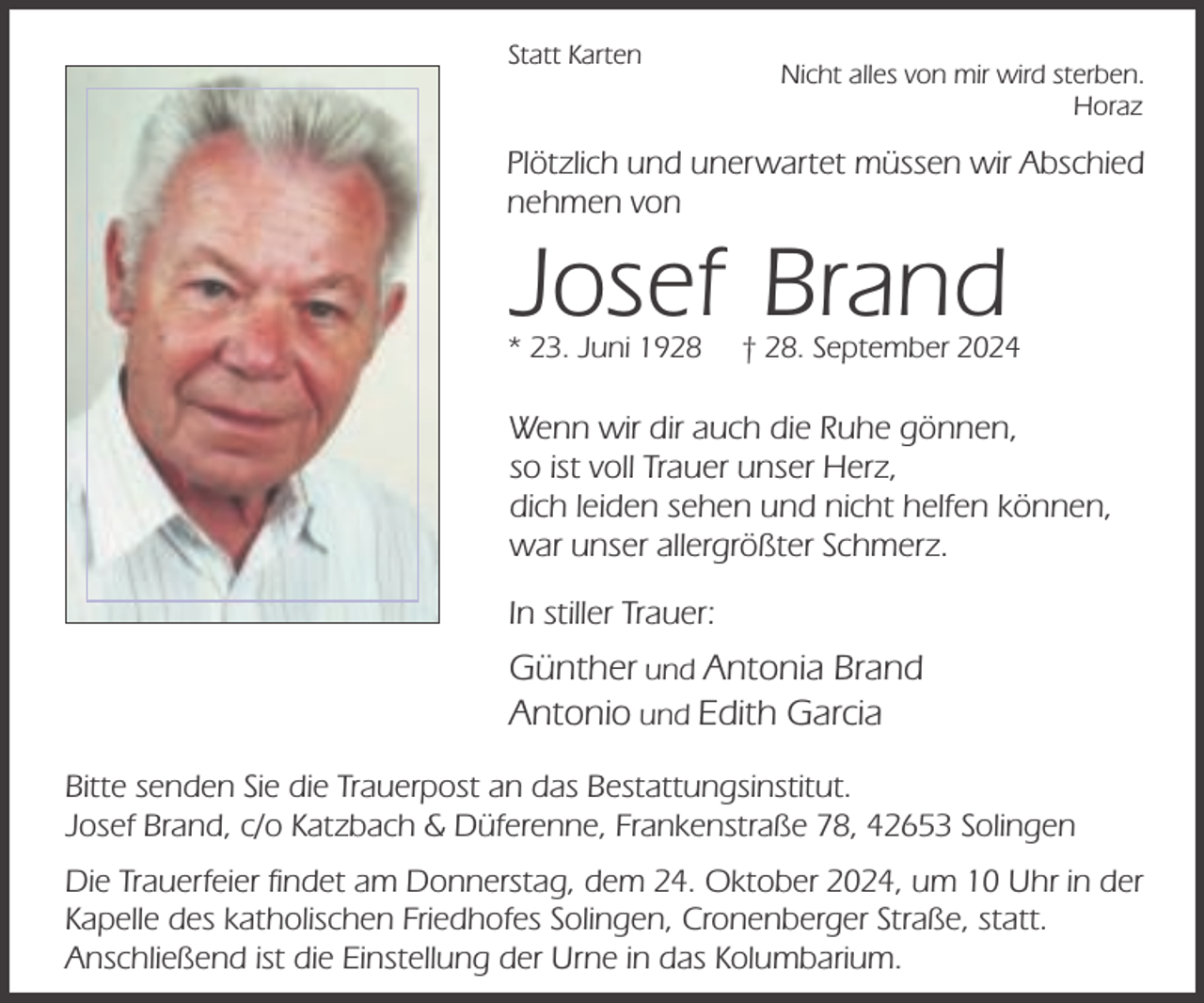 <p>Statt Karten</p><p>Nicht alles von mir wird sterben.<br />Horaz</p><p>Plötzlich und unerwartet müssen wir Abschied<br />nehmen von</p><p>Josef Brand</p><p>* 23. Juni 1928</p><p>† 28. September 2024</p><p>Wenn wir dir auch die Ruhe gönnen,<br />so ist voll Trauer unser Herz,<br />dich leiden sehen und nicht helfen können,<br />war unser allergrößter Schmerz.<br />In stiller Trauer:</p><p>Günther und Antonia Brand<br />Antonio und Edith Garcia<br />Bitte senden Sie die Trauerpost an das Bestattungsinstitut.<br />Josef Brand, c/o Katzbach &amp; Düferenne, Frankenstraße 78, 42653 Solingen<br />Die Trauerfeier findet am Donnerstag, dem 24. Oktober 2024, um 10 Uhr in der<br />Kapelle des katholischen Friedhofes Solingen, Cronenberger Straße, statt.<br />Anschließend ist die Einstellung der Urne in das Kolumbarium.</p>