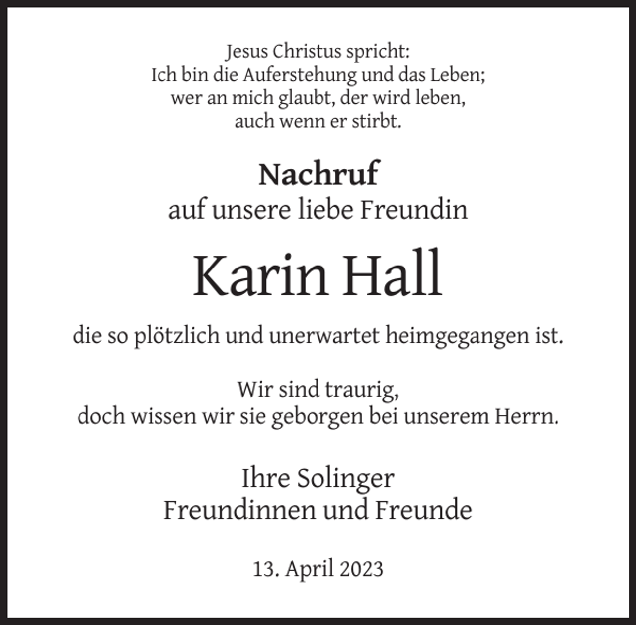 <p>Jesus Christus spricht:<br />Ich bin die Auferstehung und das Leben;<br />wer an mich glaubt, der wird leben,<br />auch wenn er stirbt.</p><p>Nachruf<br />auf unsere liebe Freundin</p><p>Karin Hall<br />die so plötzlich und unerwartet heimgegangen ist.<br />Wir sind traurig,<br />doch wissen wir sie geborgen bei unserem Herrn.</p><p>Ihre Solinger<br />Freundinnen und Freunde<br />13. April 2023</p>