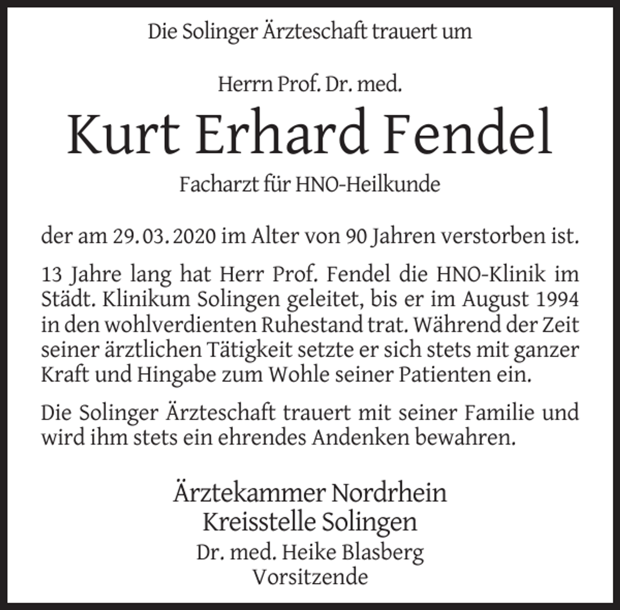 <p>Die Solinger Ärzteschaft trauert um<br />Herrn Prof. Dr. med.</p><p>Kurt Erhard Fendel<br />Facharzt für HNO-Heilkunde</p><p>der am 29. 03. 2020 im Alter von 90 Jahren verstorben ist.<br />13 Jahre lang hat Herr Prof. Fendel die HNO-Klinik im<br />Städt. Klinikum Solingen geleitet, bis er im August 1994<br />in den wohlverdienten Ruhestand trat. Während der Zeit<br />seiner ärztlichen Tätigkeit setzte er sich stets mit ganzer<br />Kraft und Hingabe zum Wohle seiner Patienten ein.<br />Die Solinger Ärzteschaft trauert mit seiner Familie und<br />wird ihm stets ein ehrendes Andenken bewahren.</p><p>Ärztekammer Nordrhein<br />Kreisstelle Solingen<br />Dr. med. Heike Blasberg<br />Vorsitzende</p>