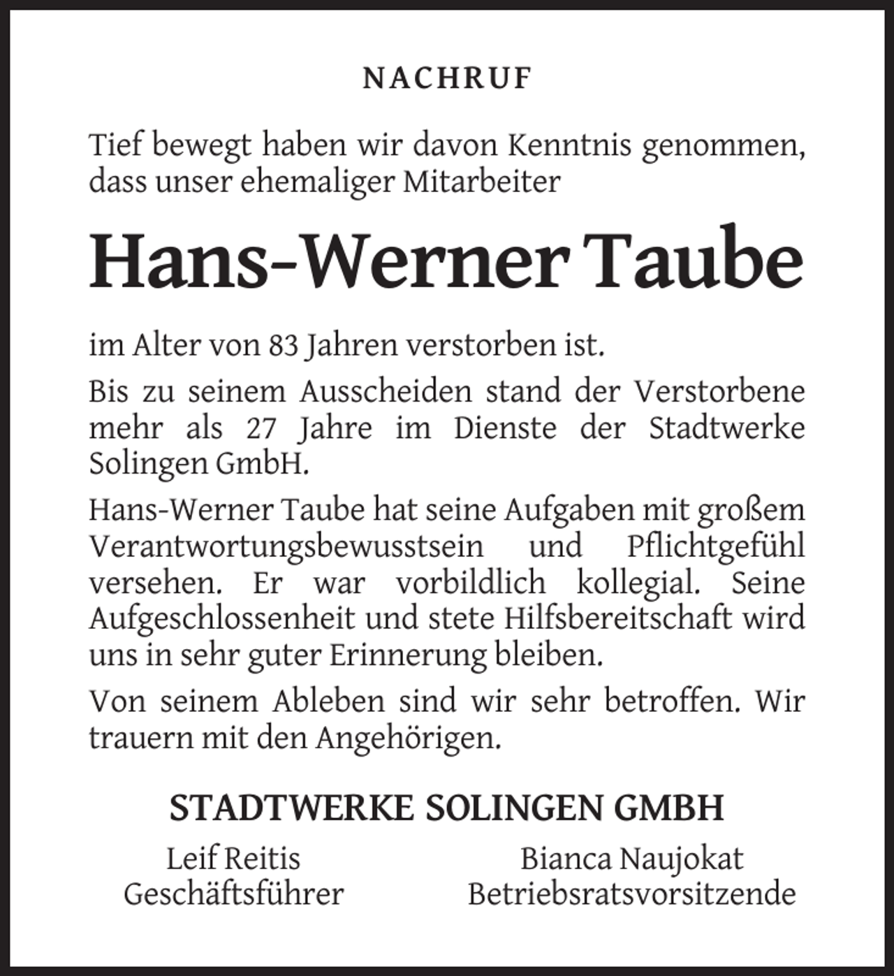 <p>NACHRUF<br />Tief bewegt haben wir davon Kenntnis genommen,<br />dass unser ehemaliger Mitarbeiter</p><p>Hans-Werner Taube<br />im Alter von 83 Jahren verstorben ist.<br />Bis zu seinem Ausscheiden stand der Verstorbene<br />mehr als 27 Jahre im Dienste der Stadtwerke<br />Solingen GmbH.<br />Hans-Werner Taube hat seine Aufgaben mit großem<br />Verantwortungsbewusstsein und Pflichtgefühl<br />versehen. Er war vorbildlich kollegial. Seine<br />Aufgeschlossenheit und stete Hilfsbereitschaft wird<br />uns in sehr guter Erinnerung bleiben.<br />Von seinem Ableben sind wir sehr betroffen. Wir<br />trauern mit den Angehörigen.</p><p>STADTWERKE SOLINGEN GMBH<br />Leif Reitis<br />Geschäftsführer</p><p>Bianca Naujokat<br />Betriebsratsvorsitzende</p>