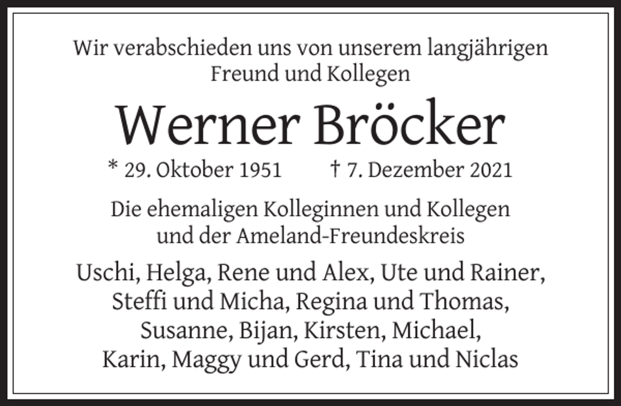 <p>Wir verabschieden uns von unserem langjährigen<br />Freund und Kollegen</p><p>Werner Bröcker<br />* 29. Oktober 1951</p><p>† 7. Dezember 2021</p><p>Die ehemaligen Kolleginnen und Kollegen<br />und der Ameland-Freundeskreis</p><p>Uschi, Helga, Rene und Alex, Ute und Rainer,<br />Steffi und Micha, Regina und Thomas,<br />Susanne, Bijan, Kirsten, Michael,<br />Karin, Maggy und Gerd, Tina und Niclas</p>