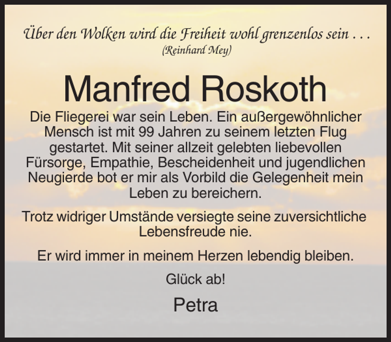<p>Über den Wolken wird die Freiheit wohl grenzenlos sein . . .<br />(Reinhard Mey)</p><p>Manfred Roskoth<br />Die Fliegerei war sein Leben. Ein außergewöhnlicher<br />Mensch ist mit 99 Jahren zu seinem letzten Flug<br />gestartet. Mit seiner allzeit gelebten liebevollen<br />Fürsorge, Empathie, Bescheidenheit und jugendlichen<br />Neugierde bot er mir als Vorbild die Gelegenheit mein<br />Leben zu bereichern.<br />Trotz widriger Umstände versiegte seine zuversichtliche<br />Lebensfreude nie.<br />Er wird immer in meinem Herzen lebendig bleiben.<br />Glück ab!</p><p>Petra</p>