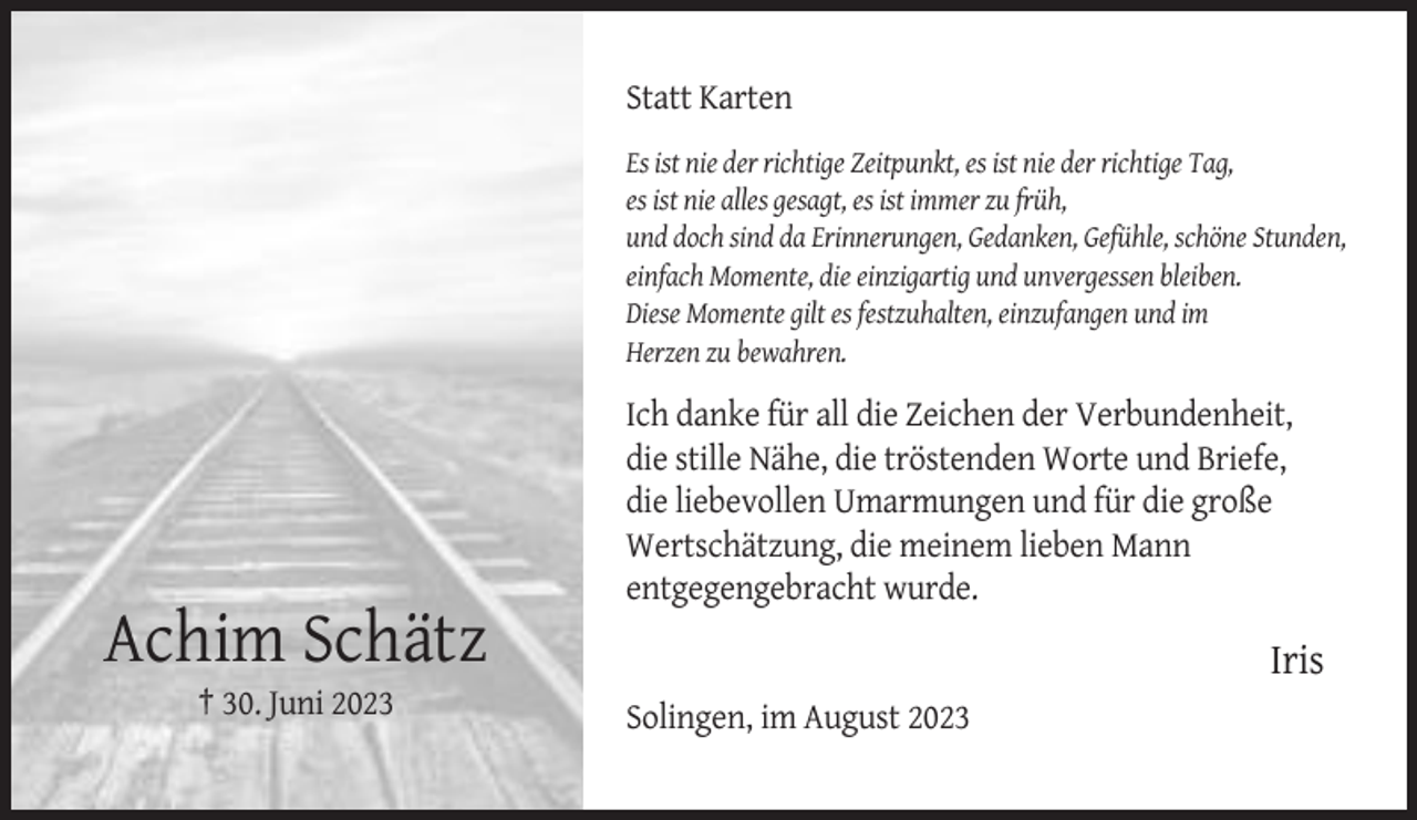<p>Statt Karten<br />Es ist nie der richtige Zeitpunkt, es ist nie der richtige Tag,<br />es ist nie alles gesagt, es ist immer zu früh,<br />und doch sind da Erinnerungen, Gedanken, Gefühle, schöne Stunden,<br />einfach Momente, die einzigartig und unvergessen bleiben.<br />Diese Momente gilt es festzuhalten, einzufangen und im<br />Herzen zu bewahren.</p><p>Ich danke für all die Zeichen der Verbundenheit,<br />die stille Nähe, die tröstenden Worte und Briefe,<br />die liebevollen Umarmungen und für die große<br />Wertschätzung, die meinem lieben Mann<br />entgegengebracht wurde.</p><p>Achim Schätz</p><p>Iris</p><p>† 30. Juni 2023<br />Solingen, im August 2023</p>