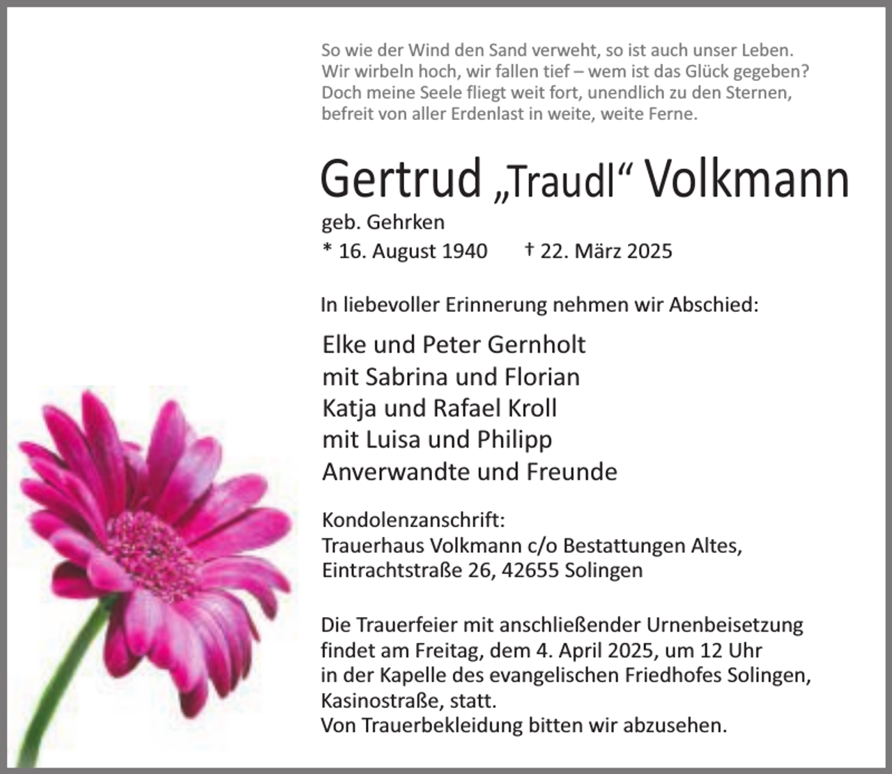 <p>So wie der Wind den Sand verweht, so ist auch unser Leben.<br />Wir wirbeln hoch, wir fallen tief – wem ist das Glück gegeben?<br />Doch meine Seele fliegt weit fort, unendlich zu den Sternen,<br />befreit von aller Erdenlast in weite, weite Ferne.</p><p>Gertrud „Traudl“ Volkmann<br />geb. Gehrken<br />* 16. August 1940</p><p>† 22. März 2025</p><p>In liebevoller Erinnerung nehmen wir Abschied:</p><p>Elke und Peter Gernholt<br />mit Sabrina und Florian<br />Katja und Rafael Kroll<br />mit Luisa und Philipp<br />Anverwandte und Freunde<br />Kondolenzanschrift:<br />Trauerhaus Volkmann c/o Bestattungen Altes,<br />Eintrachtstraße 26, 42655 Solingen<br />Die Trauerfeier mit anschließender Urnenbeisetzung<br />findet am Freitag, dem 4. April 2025, um 12 Uhr<br />in der Kapelle des evangelischen Friedhofes Solingen,<br />Kasinostraße, statt.<br />Von Trauerbekleidung bitten wir abzusehen.</p>
