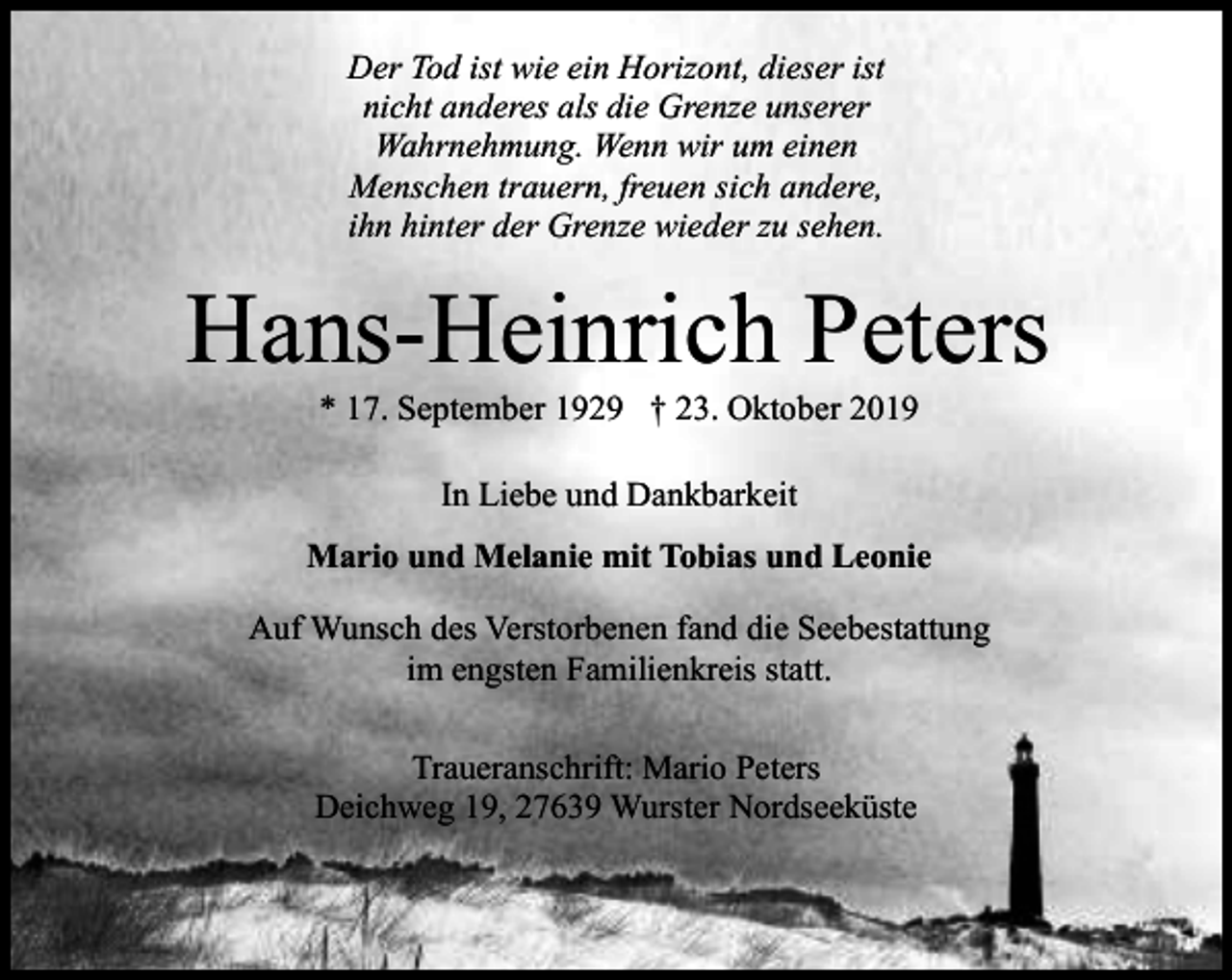 <p>Der Tod ist wie ein Horizont, dieser ist<br />nicht anderes als die Grenze unserer<br />Wahrnehmung. Wenn wir um einen<br />Menschen trauern, freuen sich andere,<br />ihn hinter der Grenze wieder zu sehen.</p><p>Hans-Heinrich Peters<br />* 17. September 1929 † 23. Oktober 2019<br />In Liebe und Dankbarkeit<br />Mario und Melanie mit Tobias und Leonie<br />Auf Wunsch des Verstorbenen fand die Seebestattung<br />im engsten Familienkreis statt.<br />Traueranschrift: Mario Peters<br />Deichweg 19, 27639 Wurster Nordseeküste</p>